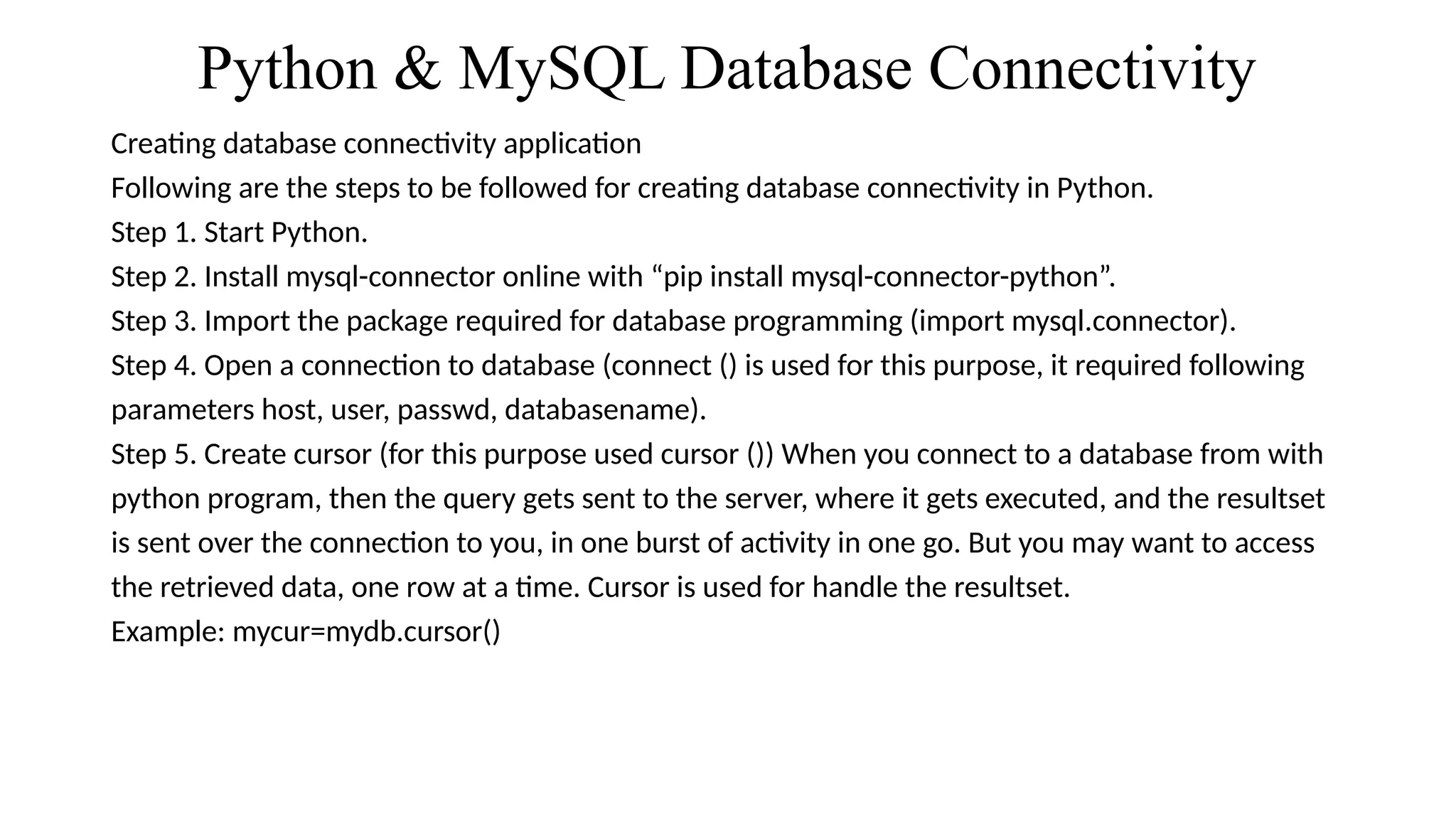 Python & MySQL Database Connectivity
Creating database connectivity application
Following are the steps to be followed for creating database connectivity in Python.
Step 1. Start Python.
Step 2. Install mysql-connector online with “pip install mysql-connector-python”.
Step 3. Import the package required for database programming (import mysql.connector).
Step 4. Open a connection to database (connect () is used for this purpose, it required following
parameters host, user, passwd, databasename).
Step 5. Create cursor (for this purpose used cursor ()) When you connect to a database from with
python program, then the query gets sent to the server, where it gets executed, and the resultset
is sent over the connection to you, in one burst of activity in one go. But you may want to access
the retrieved data, one row at a time. Cursor is used for handle the resultset.
Example: mycur=mydb.cursor()
 