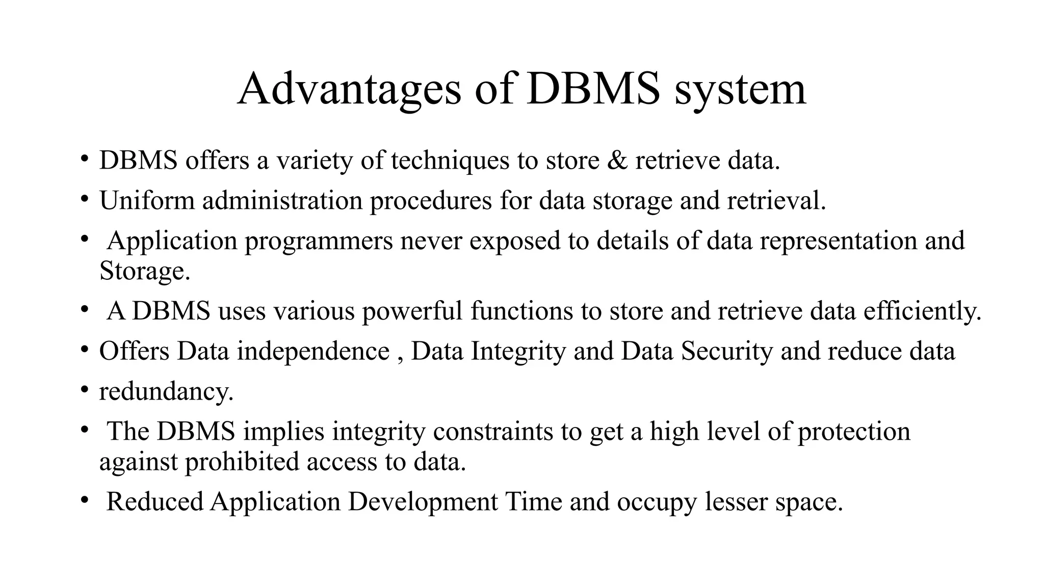 Advantages of DBMS system
• DBMS offers a variety of techniques to store & retrieve data.
• Uniform administration procedures for data storage and retrieval.
• Application programmers never exposed to details of data representation and
Storage.
• A DBMS uses various powerful functions to store and retrieve data efficiently.
• Offers Data independence , Data Integrity and Data Security and reduce data
• redundancy.
• The DBMS implies integrity constraints to get a high level of protection
against prohibited access to data.
• Reduced Application Development Time and occupy lesser space.
 