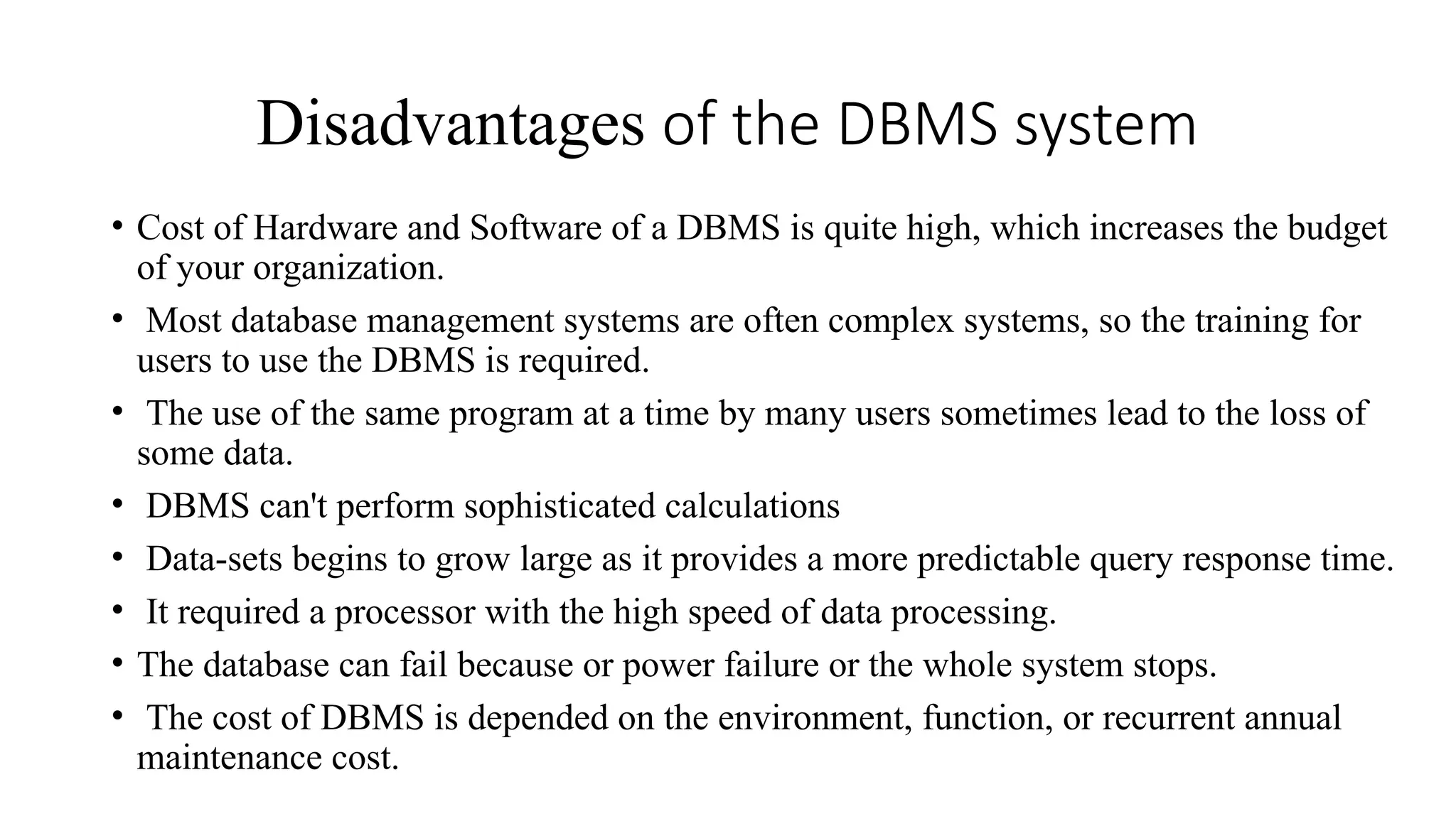 Disadvantages of the DBMS system
• Cost of Hardware and Software of a DBMS is quite high, which increases the budget
of your organization.
• Most database management systems are often complex systems, so the training for
users to use the DBMS is required.
• The use of the same program at a time by many users sometimes lead to the loss of
some data.
• DBMS can't perform sophisticated calculations
• Data-sets begins to grow large as it provides a more predictable query response time.
• It required a processor with the high speed of data processing.
• The database can fail because or power failure or the whole system stops.
• The cost of DBMS is depended on the environment, function, or recurrent annual
maintenance cost.
 