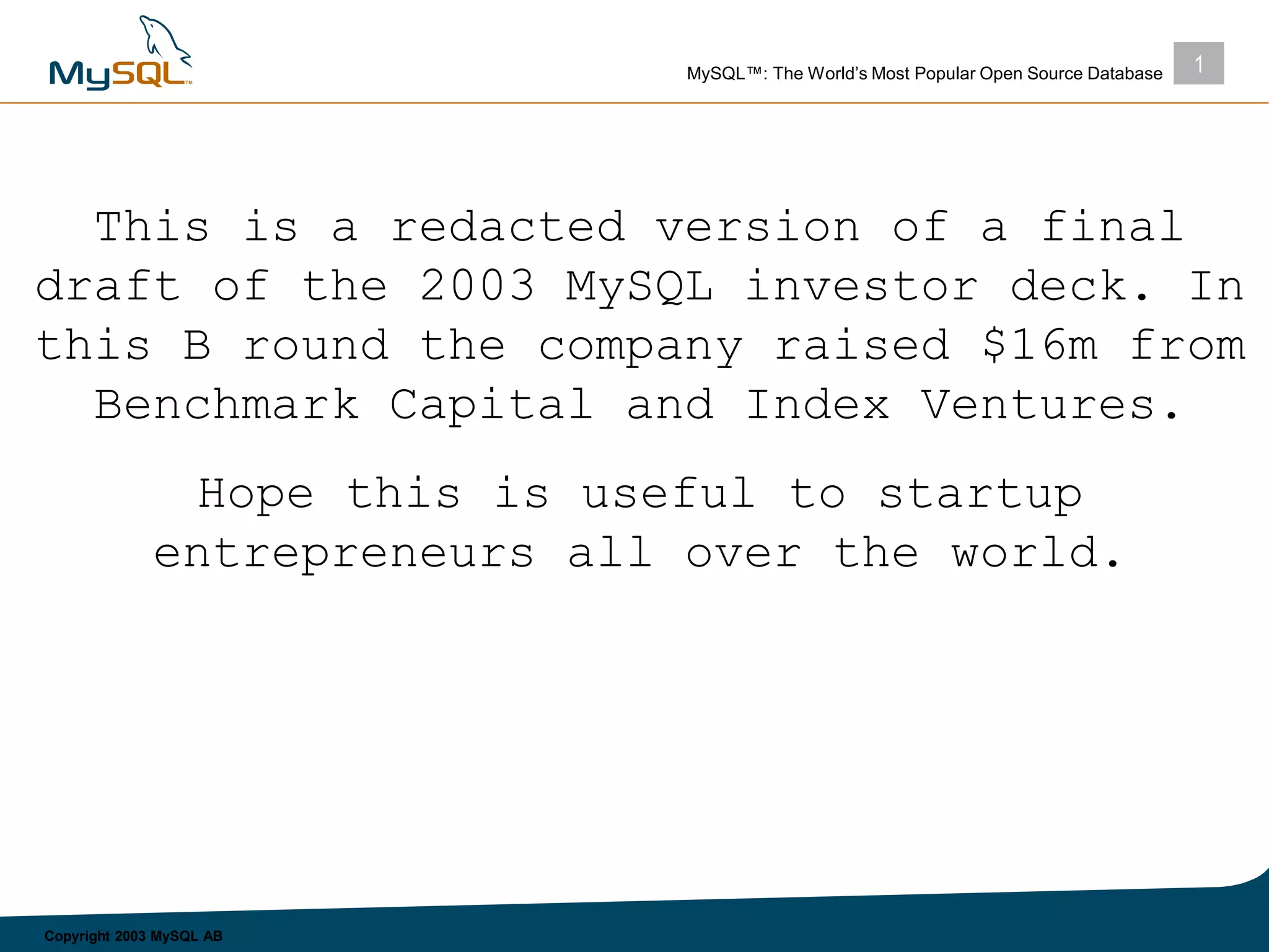 1MySQL™: The World’s Most Popular Open Source Database
Copyright 2003 MySQL AB
This is a redacted version of a final
draft of the 2003 MySQL investor deck. In
this B round the company raised $16m from
Benchmark Capital and Index Ventures.
Hope this is useful to startup
entrepreneurs all over the world.
 