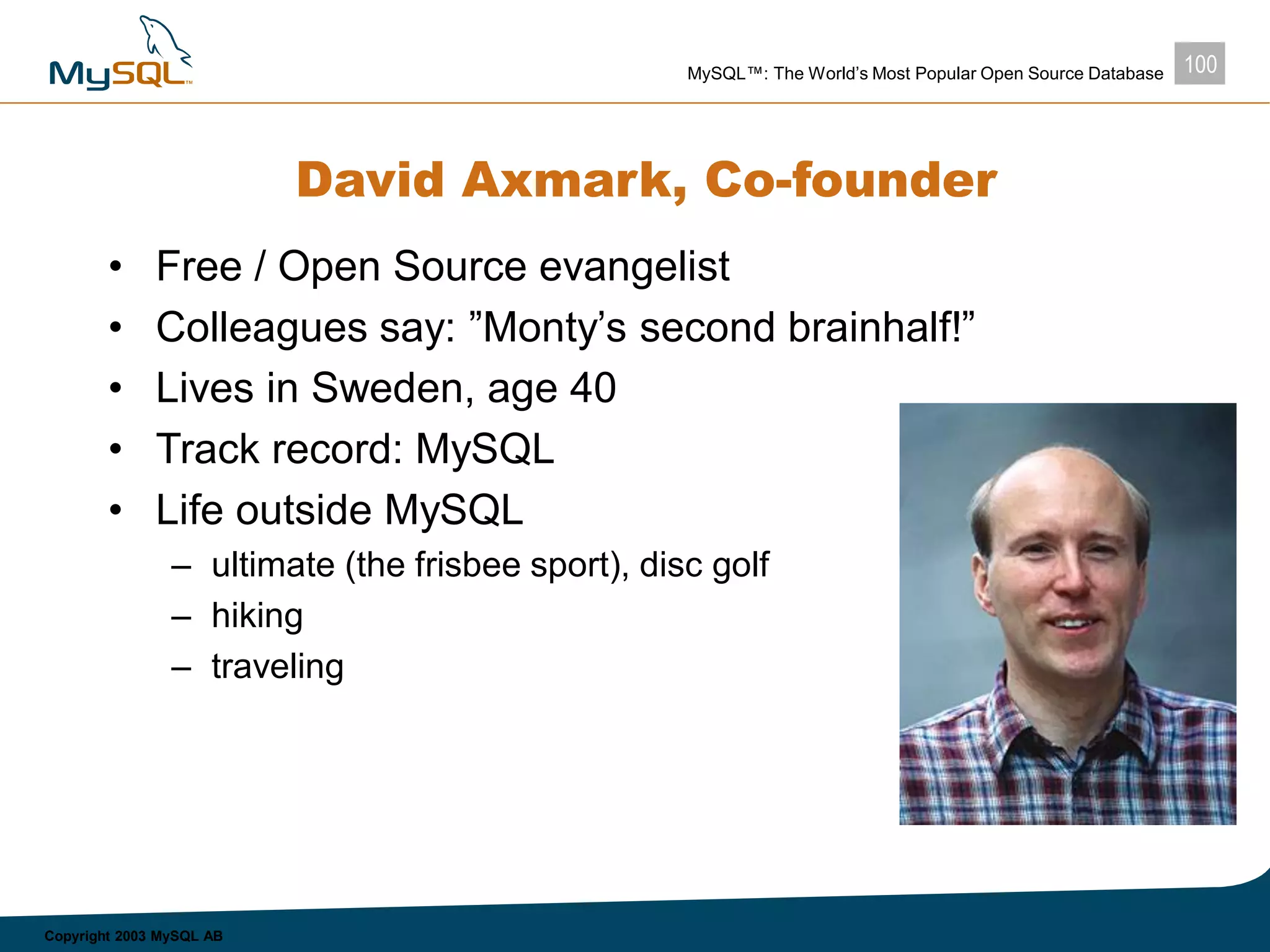 100MySQL™: The World’s Most Popular Open Source Database
Copyright 2003 MySQL AB
David Axmark, Co-founder
• Free / Open Source evangelist
• Colleagues say: ”Monty’s second brainhalf!”
• Lives in Sweden, age 40
• Track record: MySQL
• Life outside MySQL
– ultimate (the frisbee sport), disc golf
– hiking
– traveling
 