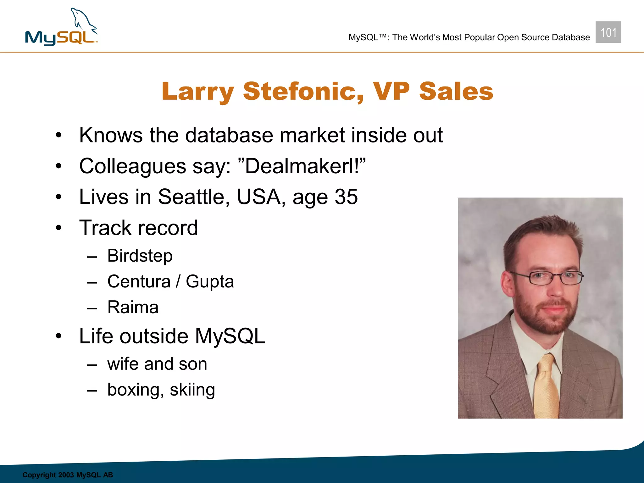 101MySQL™: The World’s Most Popular Open Source Database
Copyright 2003 MySQL AB
Larry Stefonic, VP Sales
• Knows the database market inside out
• Colleagues say: ”Dealmakerl!”
• Lives in Seattle, USA, age 35
• Track record
– Birdstep
– Centura / Gupta
– Raima
• Life outside MySQL
– wife and son
– boxing, skiing
 