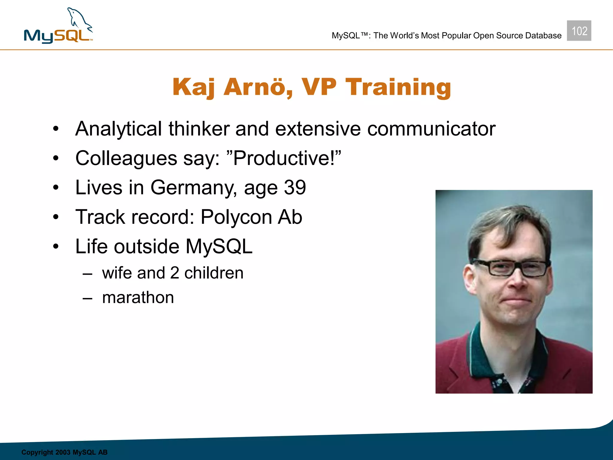 102MySQL™: The World’s Most Popular Open Source Database
Copyright 2003 MySQL AB
Kaj Arnö, VP Training
• Analytical thinker and extensive communicator
• Colleagues say: ”Productive!”
• Lives in Germany, age 39
• Track record: Polycon Ab
• Life outside MySQL
– wife and 2 children
– marathon
 