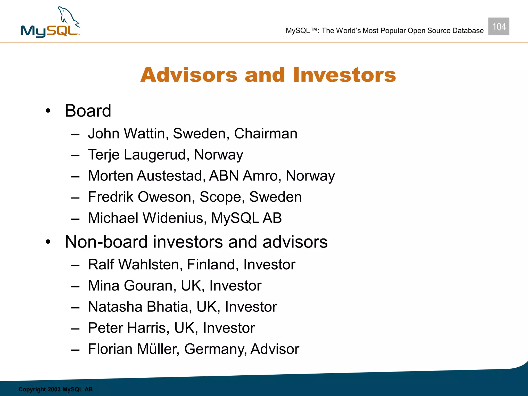 104MySQL™: The World’s Most Popular Open Source Database
Copyright 2003 MySQL AB
Advisors and Investors
• Board
– John Wattin, Sweden, Chairman
– Terje Laugerud, Norway
– Morten Austestad, ABN Amro, Norway
– Fredrik Oweson, Scope, Sweden
– Michael Widenius, MySQL AB
• Non-board investors and advisors
– Ralf Wahlsten, Finland, Investor
– Mina Gouran, UK, Investor
– Natasha Bhatia, UK, Investor
– Peter Harris, UK, Investor
– Florian Müller, Germany, Advisor
 