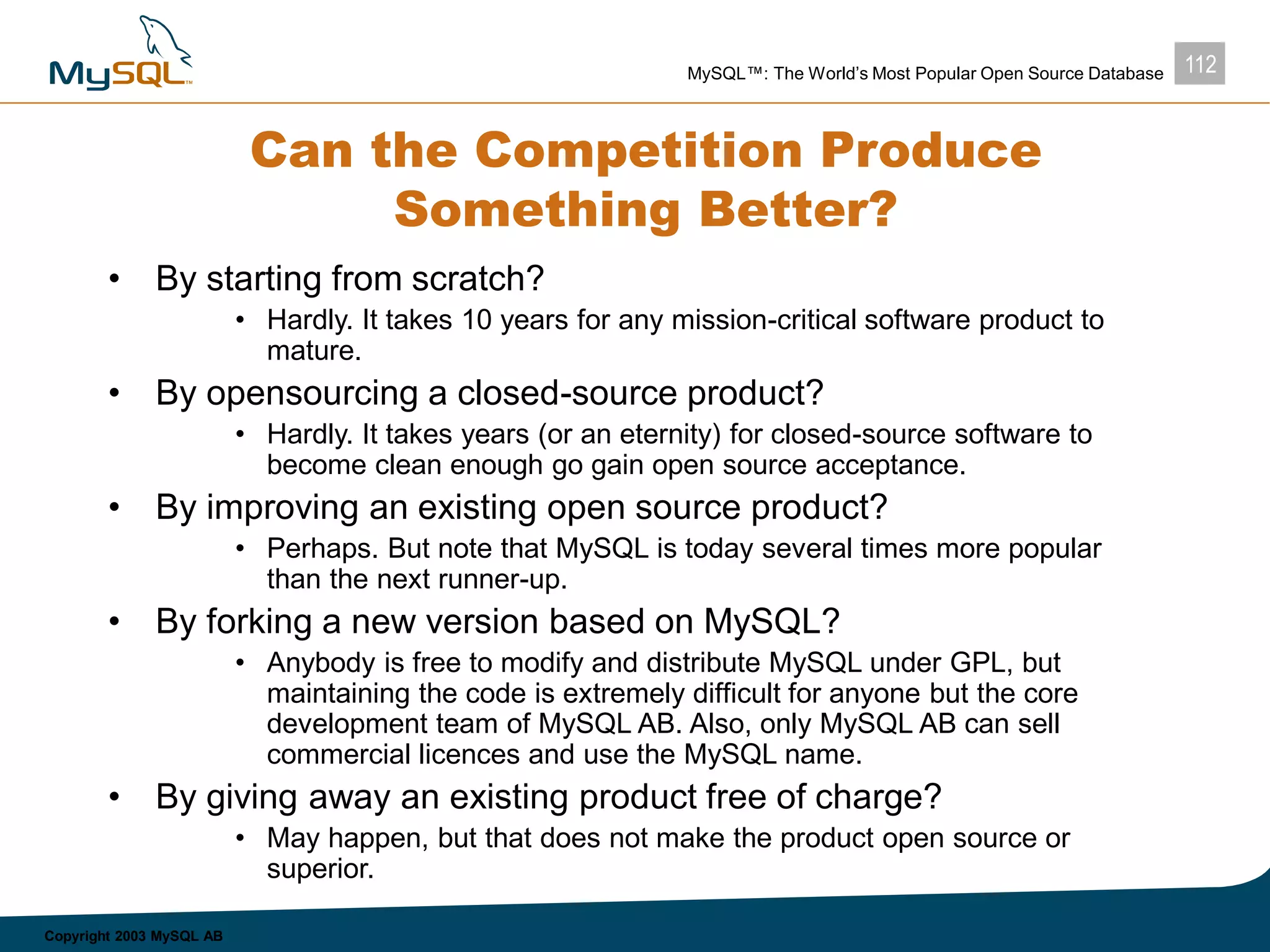 112MySQL™: The World’s Most Popular Open Source Database
Copyright 2003 MySQL AB
Can the Competition Produce
Something Better?
• By starting from scratch?
• Hardly. It takes 10 years for any mission-critical software product to
mature.
• By opensourcing a closed-source product?
• Hardly. It takes years (or an eternity) for closed-source software to
become clean enough go gain open source acceptance.
• By improving an existing open source product?
• Perhaps. But note that MySQL is today several times more popular
than the next runner-up.
• By forking a new version based on MySQL?
• Anybody is free to modify and distribute MySQL under GPL, but
maintaining the code is extremely difficult for anyone but the core
development team of MySQL AB. Also, only MySQL AB can sell
commercial licences and use the MySQL name.
• By giving away an existing product free of charge?
• May happen, but that does not make the product open source or
superior.
 