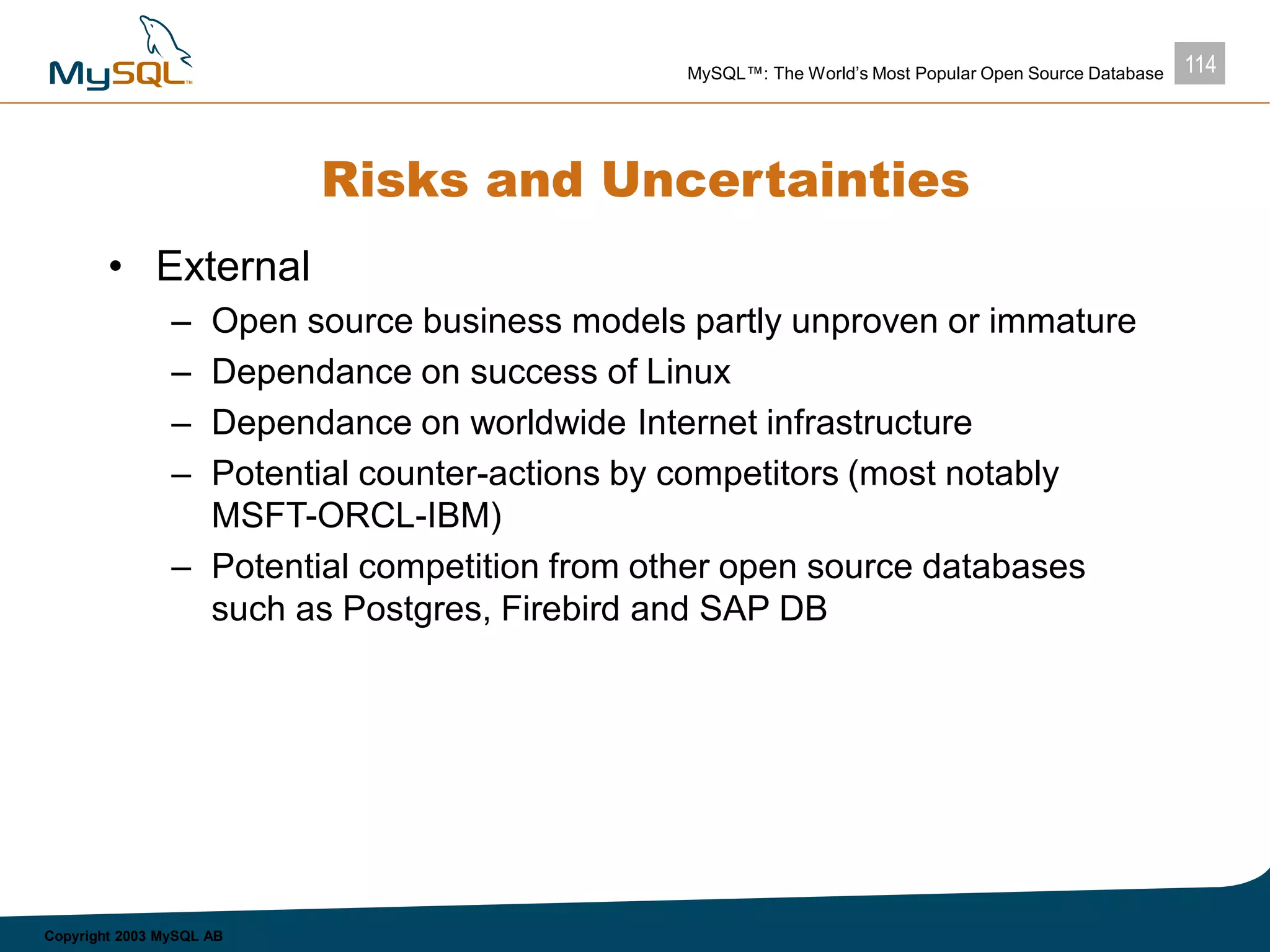 114MySQL™: The World’s Most Popular Open Source Database
Copyright 2003 MySQL AB
Risks and Uncertainties
• External
– Open source business models partly unproven or immature
– Dependance on success of Linux
– Dependance on worldwide Internet infrastructure
– Potential counter-actions by competitors (most notably
MSFT-ORCL-IBM)
– Potential competition from other open source databases
such as Postgres, Firebird and SAP DB
 