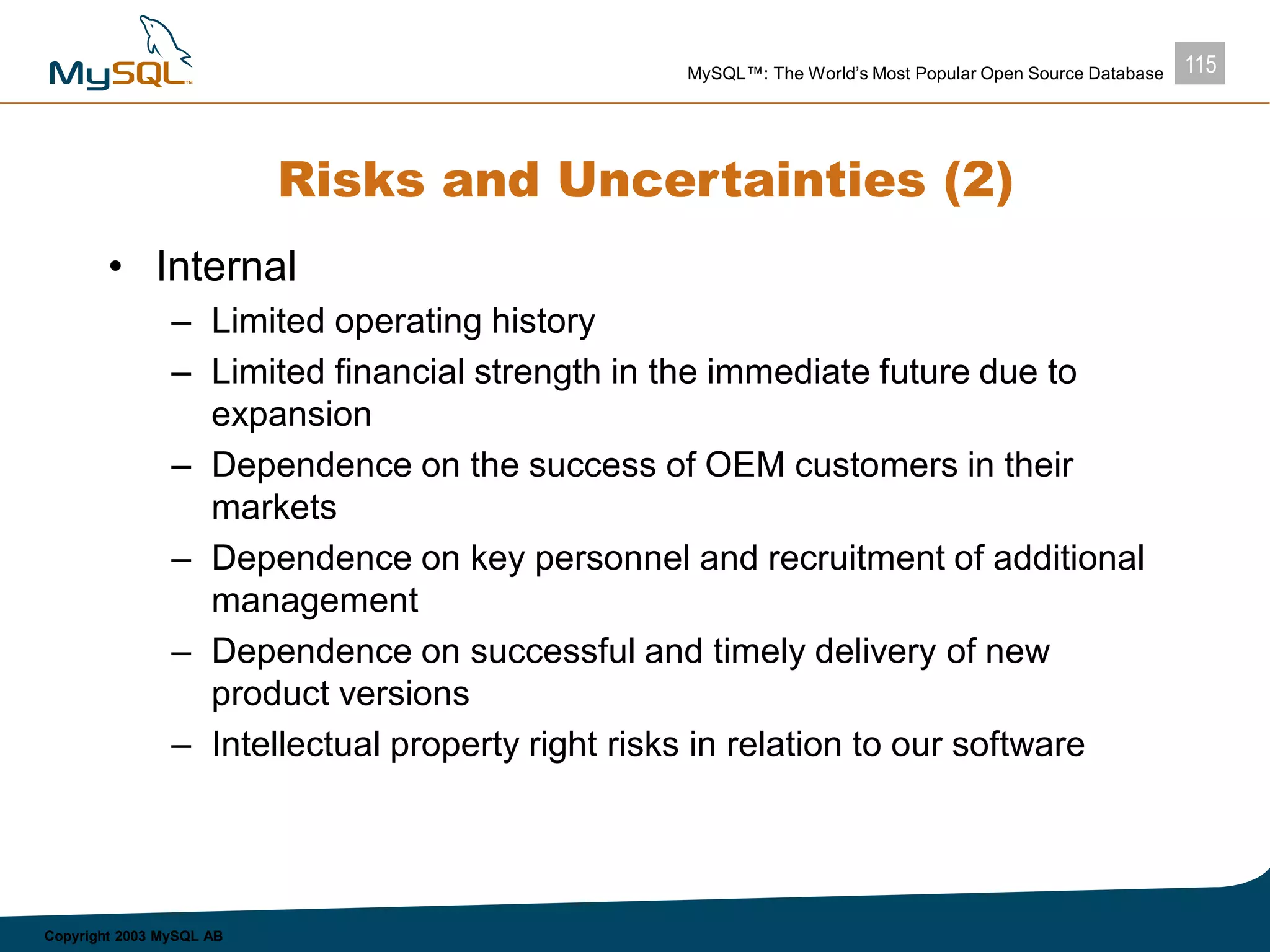 115MySQL™: The World’s Most Popular Open Source Database
Copyright 2003 MySQL AB
Risks and Uncertainties (2)
• Internal
– Limited operating history
– Limited financial strength in the immediate future due to
expansion
– Dependence on the success of OEM customers in their
markets
– Dependence on key personnel and recruitment of additional
management
– Dependence on successful and timely delivery of new
product versions
– Intellectual property right risks in relation to our software
 