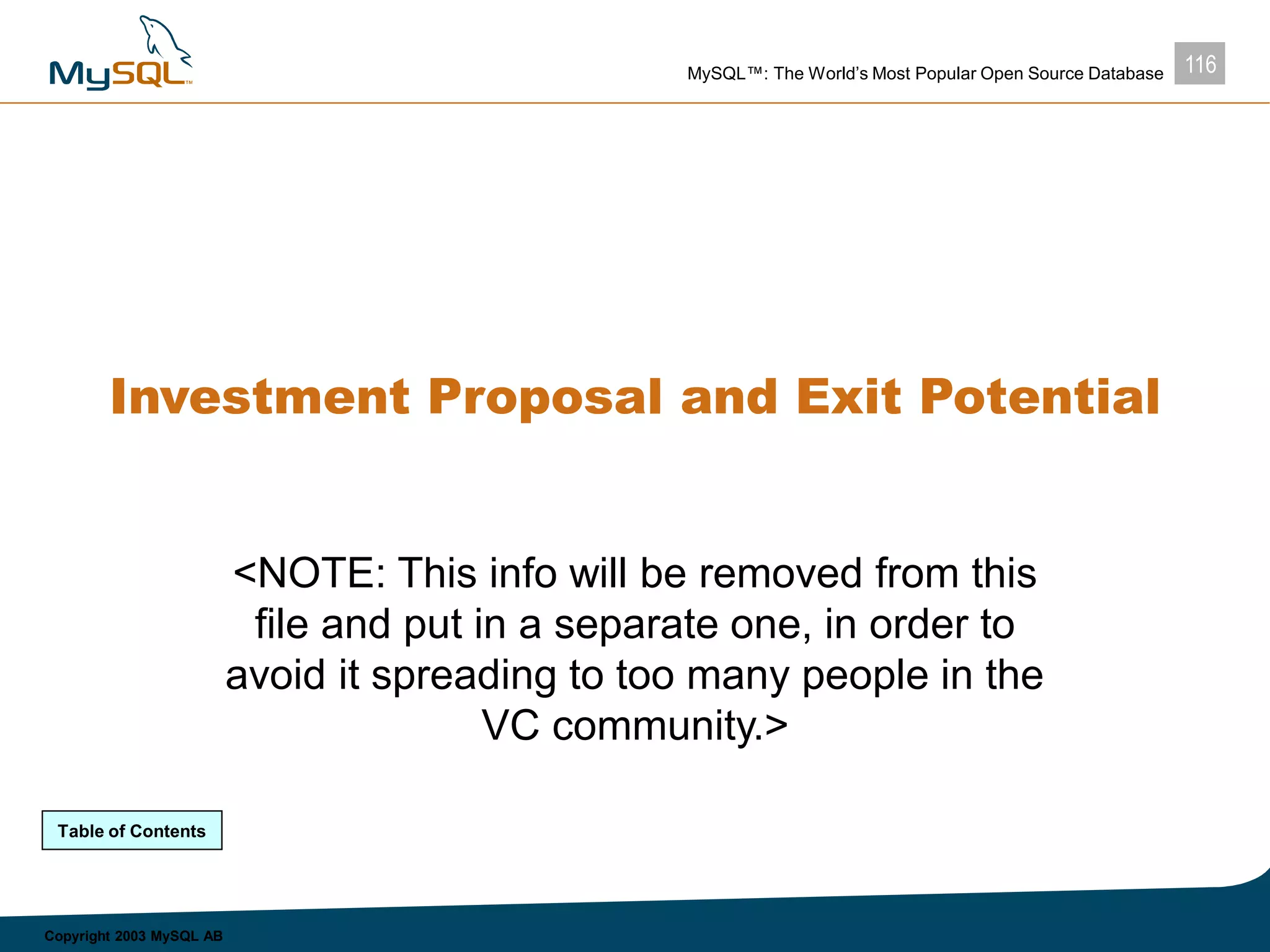 116MySQL™: The World’s Most Popular Open Source Database
Copyright 2003 MySQL AB
Investment Proposal and Exit Potential
<NOTE: This info will be removed from this
file and put in a separate one, in order to
avoid it spreading to too many people in the
VC community.>
Table of Contents
 