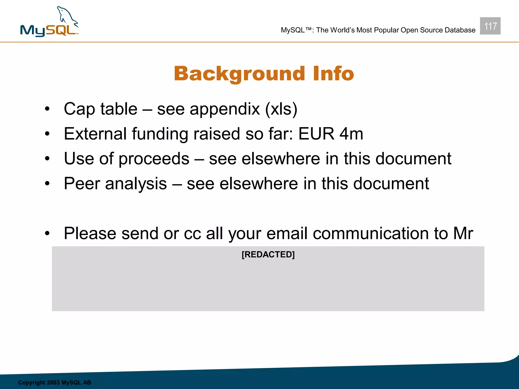 117MySQL™: The World’s Most Popular Open Source Database
Copyright 2003 MySQL AB
Background Info
• Cap table – see appendix (xls)
• External funding raised so far: EUR 4m
• Use of proceeds – see elsewhere in this document
• Peer analysis – see elsewhere in this document
• Please send or cc all your email communication to Mr
Peter Liss, peter.liss@attglobal.net, who coordinates
all communication from now on
[REDACTED]
 