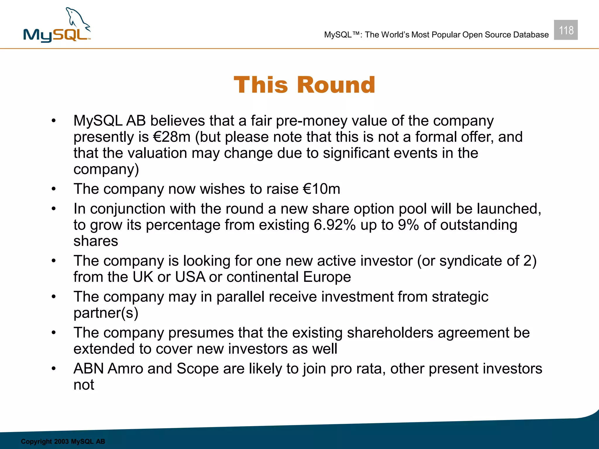 118MySQL™: The World’s Most Popular Open Source Database
Copyright 2003 MySQL AB
This Round
• MySQL AB believes that a fair pre-money value of the company
presently is €28m (but please note that this is not a formal offer, and
that the valuation may change due to significant events in the
company)
• The company now wishes to raise €10m
• In conjunction with the round a new share option pool will be launched,
to grow its percentage from existing 6.92% up to 9% of outstanding
shares
• The company is looking for one new active investor (or syndicate of 2)
from the UK or USA or continental Europe
• The company may in parallel receive investment from strategic
partner(s)
• The company presumes that the existing shareholders agreement be
extended to cover new investors as well
• ABN Amro and Scope are likely to join pro rata, other present investors
not
 