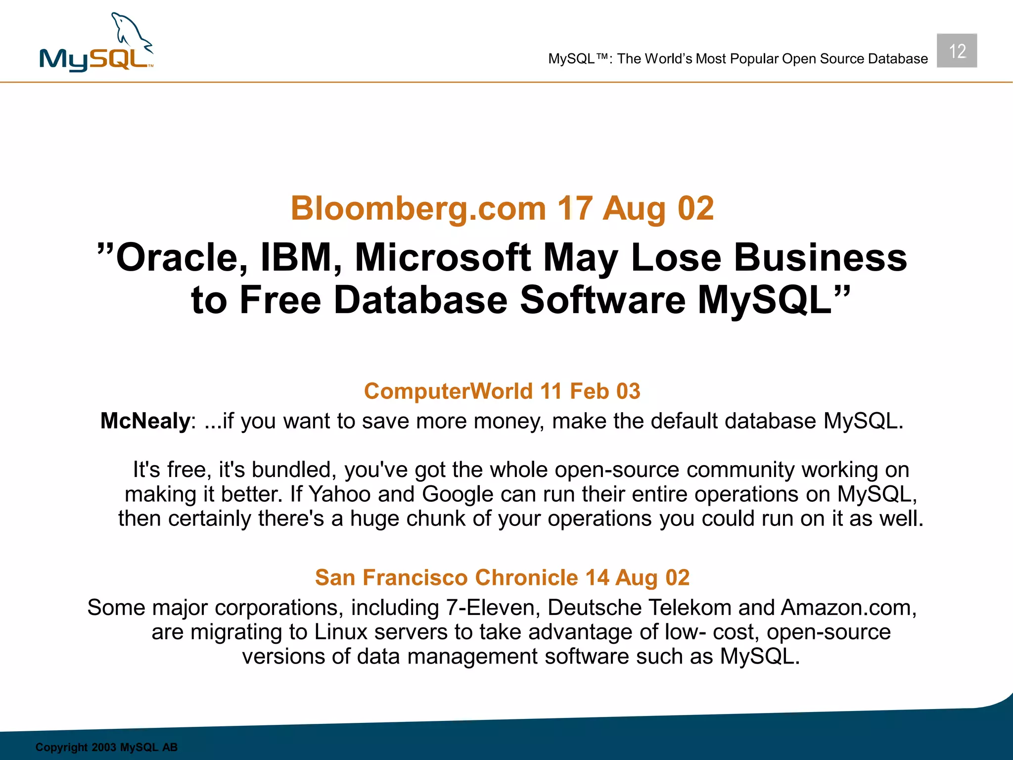 12MySQL™: The World’s Most Popular Open Source Database
Copyright 2003 MySQL AB
Bloomberg.com 17 Aug 02
”Oracle, IBM, Microsoft May Lose Business
to Free Database Software MySQL”
ComputerWorld 11 Feb 03
McNealy: ...if you want to save more money, make the default database MySQL.
It's free, it's bundled, you've got the whole open-source community working on
making it better. If Yahoo and Google can run their entire operations on MySQL,
then certainly there's a huge chunk of your operations you could run on it as well.
San Francisco Chronicle 14 Aug 02
Some major corporations, including 7-Eleven, Deutsche Telekom and Amazon.com,
are migrating to Linux servers to take advantage of low- cost, open-source
versions of data management software such as MySQL.
 