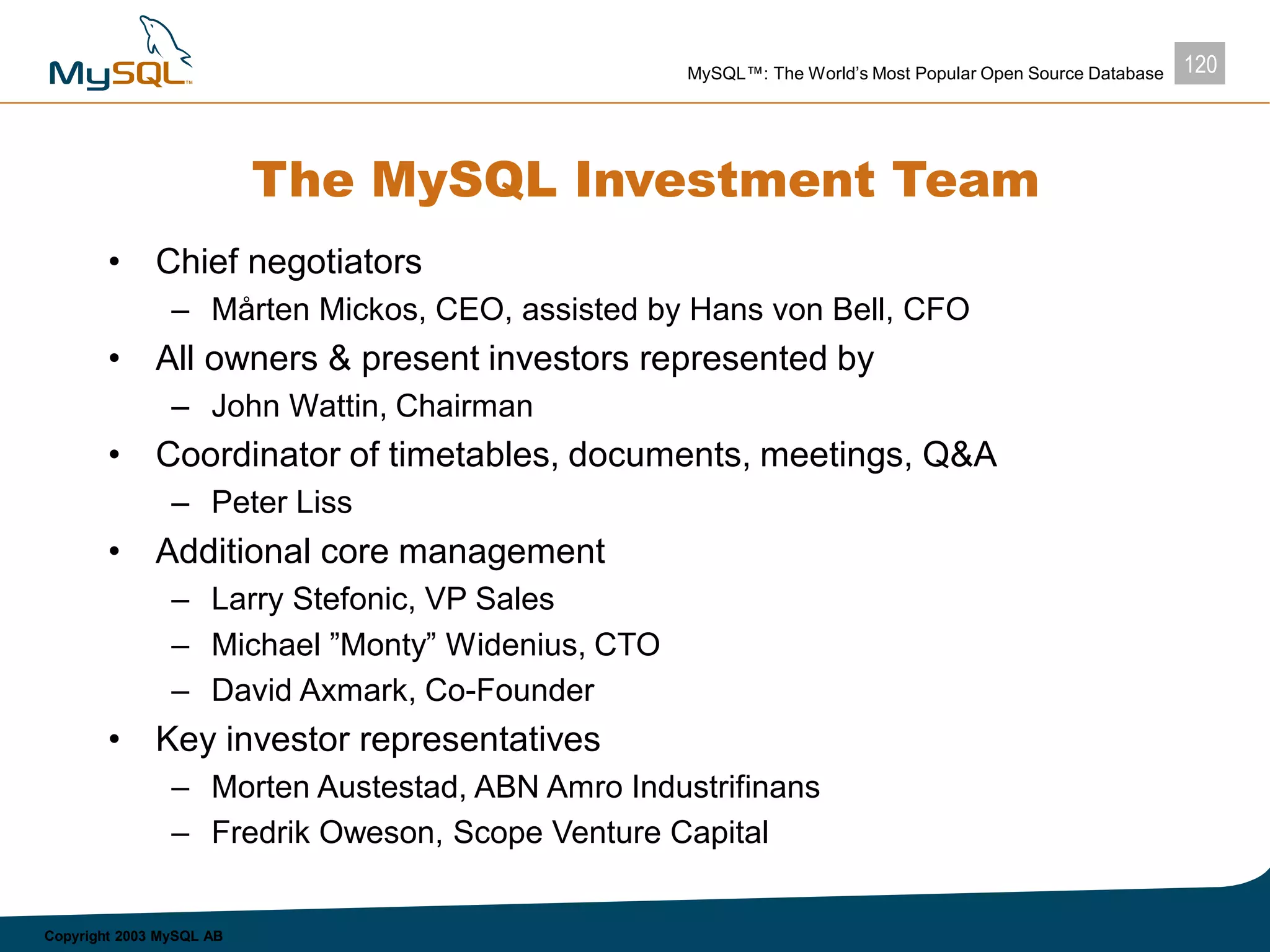 120MySQL™: The World’s Most Popular Open Source Database
Copyright 2003 MySQL AB
The MySQL Investment Team
• Chief negotiators
– Mårten Mickos, CEO, assisted by Hans von Bell, CFO
• All owners & present investors represented by
– John Wattin, Chairman
• Coordinator of timetables, documents, meetings, Q&A
– Peter Liss
• Additional core management
– Larry Stefonic, VP Sales
– Michael ”Monty” Widenius, CTO
– David Axmark, Co-Founder
• Key investor representatives
– Morten Austestad, ABN Amro Industrifinans
– Fredrik Oweson, Scope Venture Capital
 