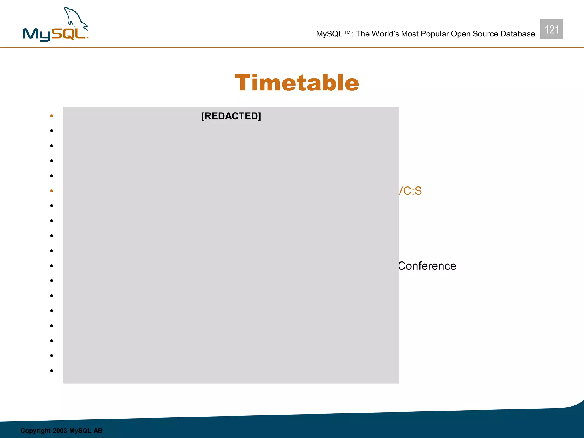 121MySQL™: The World’s Most Popular Open Source Database
Copyright 2003 MySQL AB
Timetable
• 4 Mar – ready to send out investment memo
• 6-7 Mar – MGM in New York
• 10-12 – MGM may be unavailable
• 13-14 Mar – MGM at CeBIT
• Week of 17 Mar – open for MGM, but HvB on holiday
• 18 Mar – DEADLINE FOR OFFER LETTERS FROM VC:S
• 22-25 Mar – MGM at PC Forum, Phoenix
• 26-28 Mar – MGM in the SF Bay Area
• Week of 31 Mar – open
• 7-9 Apr– MGM in the SF Bay Area
• 10-12 Apr – MGM in the SF Bay Area for MySQL Users Conference
• 14-15 Apr – open
• 16-21 Apr – MGM unavailable
• 22-25 Apr – open
• Week of 28 Apr – open
• 5-7 May – open
• 8-11 May – staff meeting in Budapest
• Week of 12 May – open
[REDACTED]
 
