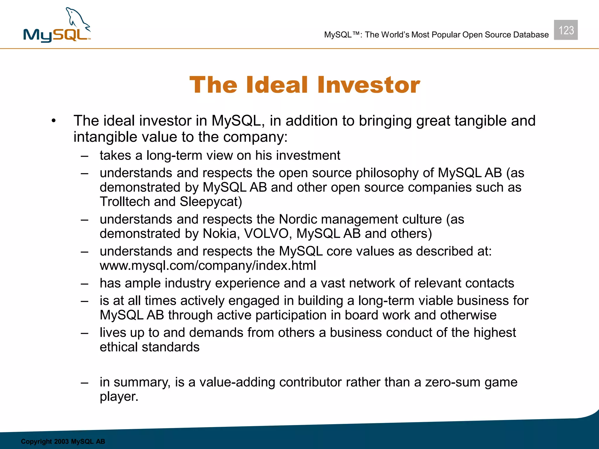123MySQL™: The World’s Most Popular Open Source Database
Copyright 2003 MySQL AB
The Ideal Investor
• The ideal investor in MySQL, in addition to bringing great tangible and
intangible value to the company:
– takes a long-term view on his investment
– understands and respects the open source philosophy of MySQL AB (as
demonstrated by MySQL AB and other open source companies such as
Trolltech and Sleepycat)
– understands and respects the Nordic management culture (as
demonstrated by Nokia, VOLVO, MySQL AB and others)
– understands and respects the MySQL core values as described at:
www.mysql.com/company/index.html
– has ample industry experience and a vast network of relevant contacts
– is at all times actively engaged in building a long-term viable business for
MySQL AB through active participation in board work and otherwise
– lives up to and demands from others a business conduct of the highest
ethical standards
– in summary, is a value-adding contributor rather than a zero-sum game
player.
 