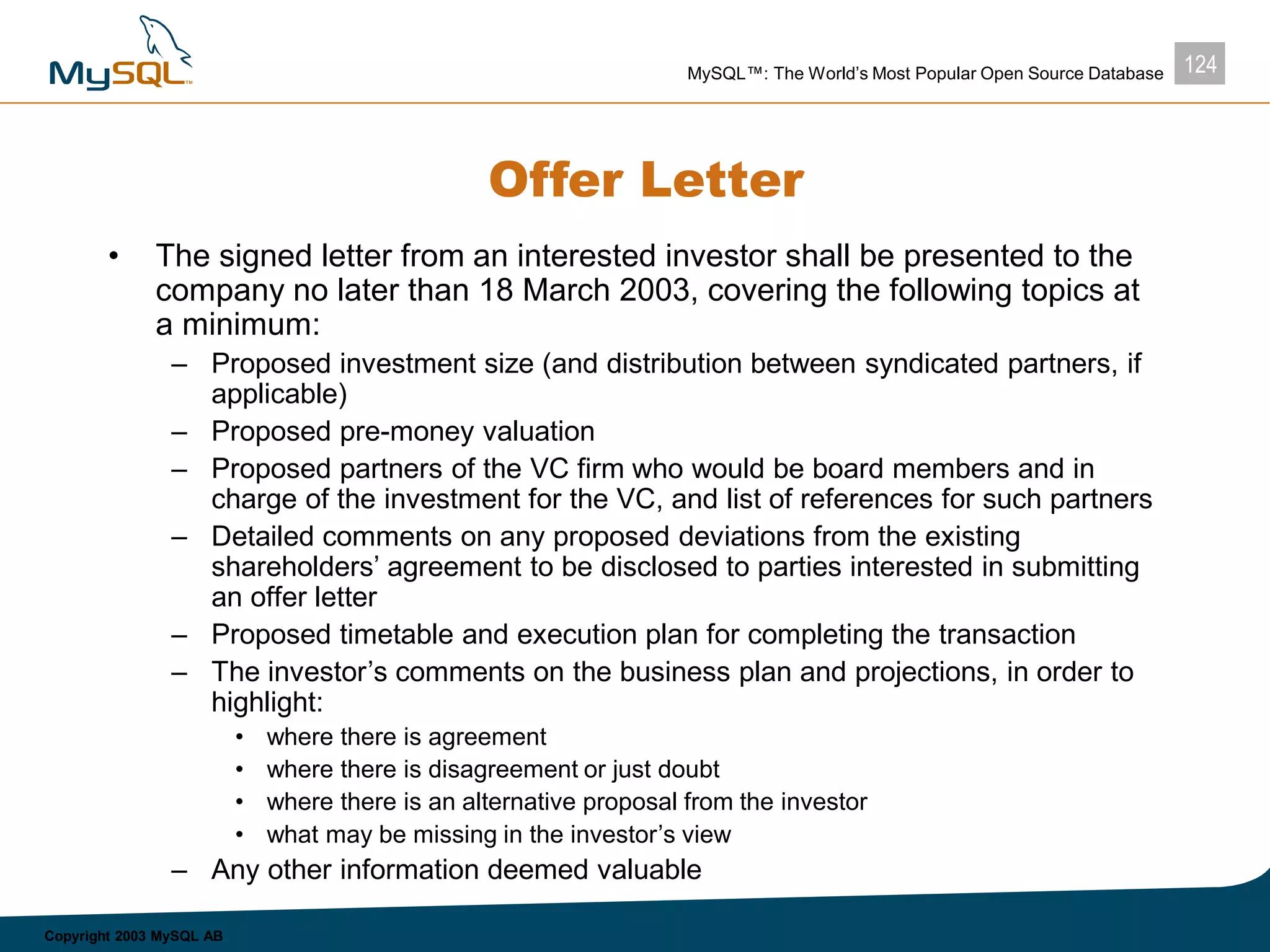 124MySQL™: The World’s Most Popular Open Source Database
Copyright 2003 MySQL AB
Offer Letter
• The signed letter from an interested investor shall be presented to the
company no later than 18 March 2003, covering the following topics at
a minimum:
– Proposed investment size (and distribution between syndicated partners, if
applicable)
– Proposed pre-money valuation
– Proposed partners of the VC firm who would be board members and in
charge of the investment for the VC, and list of references for such partners
– Detailed comments on any proposed deviations from the existing
shareholders’ agreement to be disclosed to parties interested in submitting
an offer letter
– Proposed timetable and execution plan for completing the transaction
– The investor’s comments on the business plan and projections, in order to
highlight:
• where there is agreement
• where there is disagreement or just doubt
• where there is an alternative proposal from the investor
• what may be missing in the investor’s view
– Any other information deemed valuable
 
