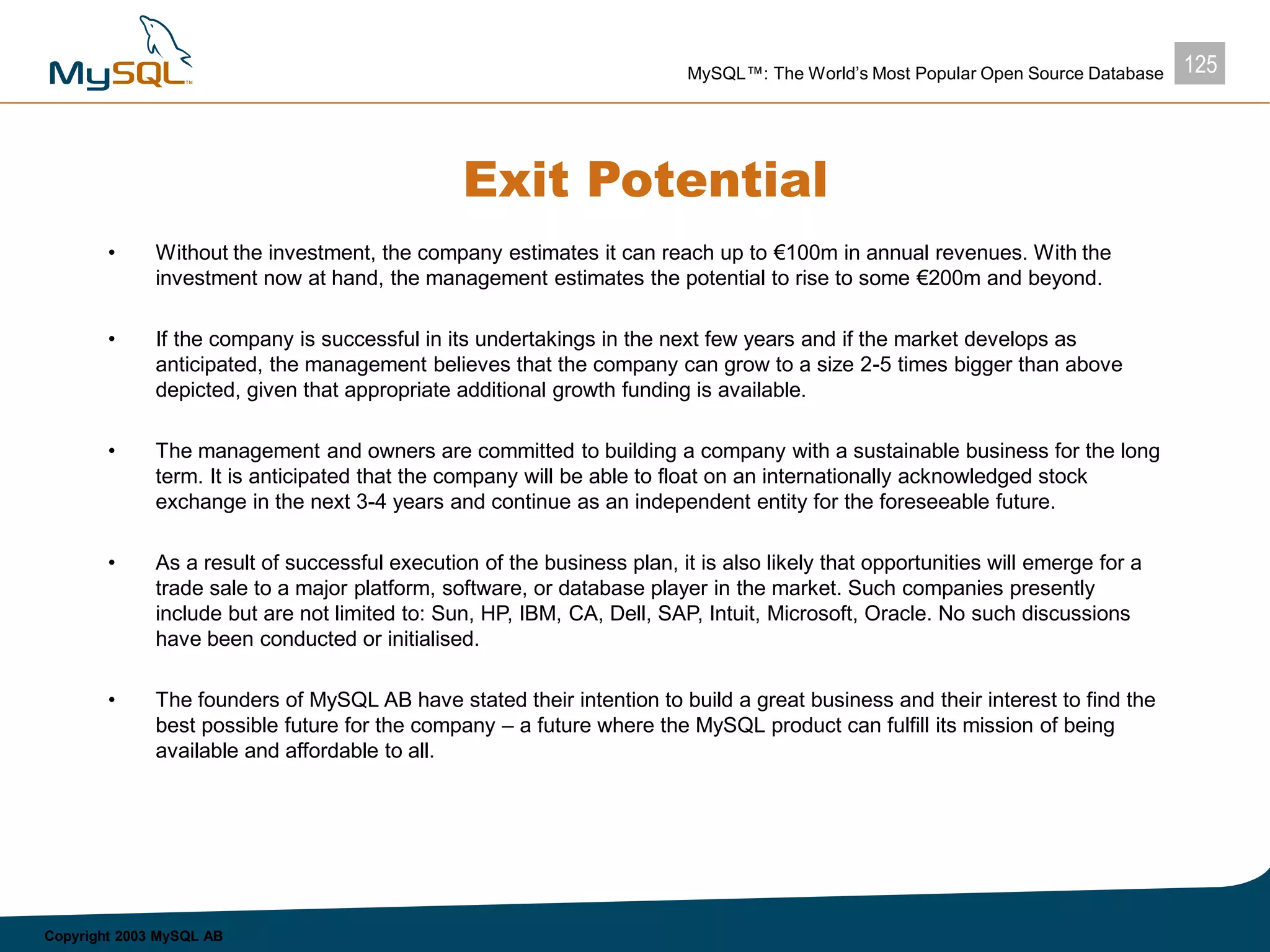125MySQL™: The World’s Most Popular Open Source Database
Copyright 2003 MySQL AB
Exit Potential
• Without the investment, the company estimates it can reach up to €100m in annual revenues. With the
investment now at hand, the management estimates the potential to rise to some €200m and beyond.
• If the company is successful in its undertakings in the next few years and if the market develops as
anticipated, the management believes that the company can grow to a size 2-5 times bigger than above
depicted, given that appropriate additional growth funding is available.
• The management and owners are committed to building a company with a sustainable business for the long
term. It is anticipated that the company will be able to float on an internationally acknowledged stock
exchange in the next 3-4 years and continue as an independent entity for the foreseeable future.
• As a result of successful execution of the business plan, it is also likely that opportunities will emerge for a
trade sale to a major platform, software, or database player in the market. Such companies presently
include but are not limited to: Sun, HP, IBM, CA, Dell, SAP, Intuit, Microsoft, Oracle. No such discussions
have been conducted or initialised.
• The founders of MySQL AB have stated their intention to build a great business and their interest to find the
best possible future for the company – a future where the MySQL product can fulfill its mission of being
available and affordable to all.
 