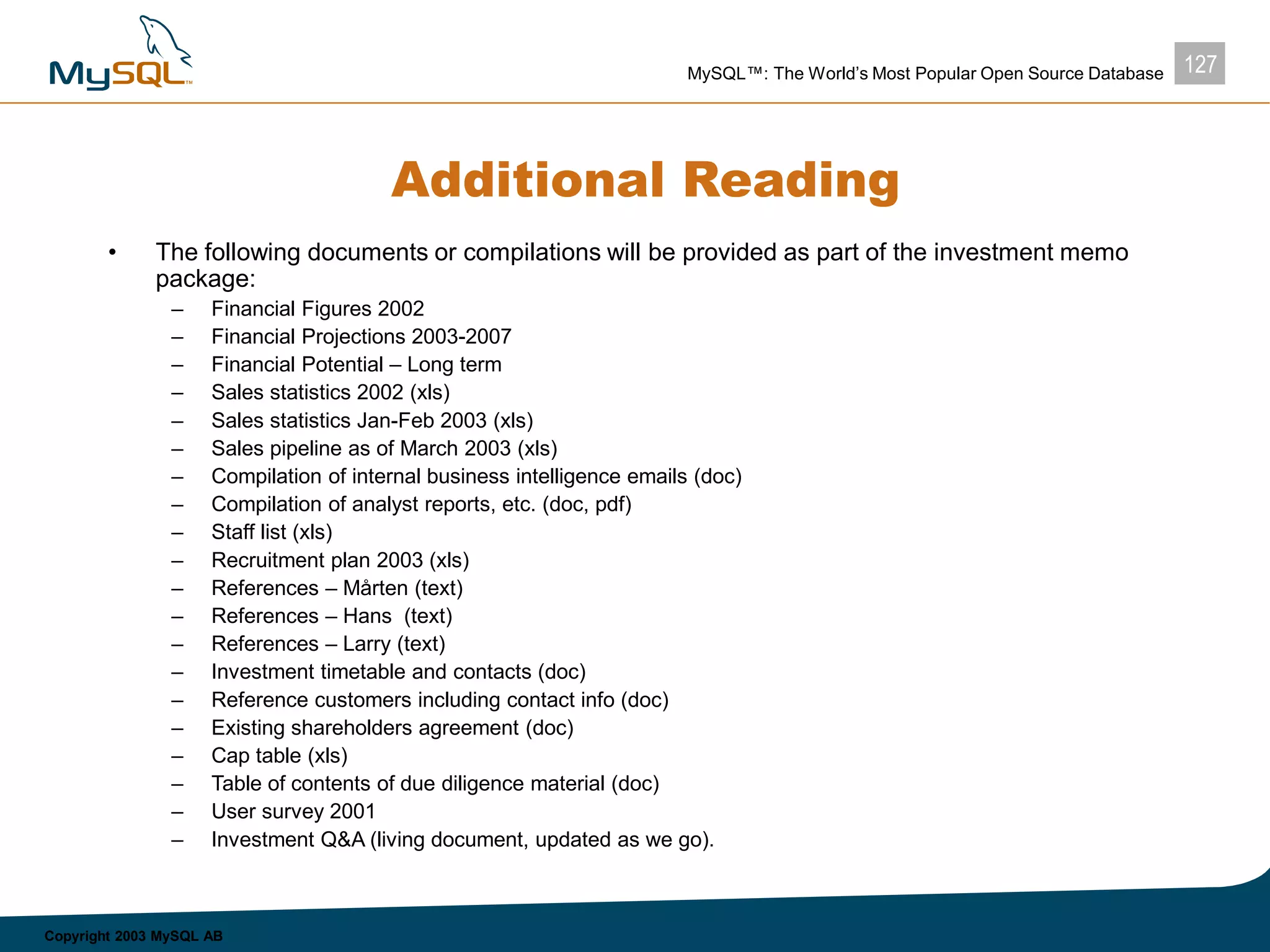 127MySQL™: The World’s Most Popular Open Source Database
Copyright 2003 MySQL AB
Additional Reading
• The following documents or compilations will be provided as part of the investment memo
package:
– Financial Figures 2002
– Financial Projections 2003-2007
– Financial Potential – Long term
– Sales statistics 2002 (xls)
– Sales statistics Jan-Feb 2003 (xls)
– Sales pipeline as of March 2003 (xls)
– Compilation of internal business intelligence emails (doc)
– Compilation of analyst reports, etc. (doc, pdf)
– Staff list (xls)
– Recruitment plan 2003 (xls)
– References – Mårten (text)
– References – Hans (text)
– References – Larry (text)
– Investment timetable and contacts (doc)
– Reference customers including contact info (doc)
– Existing shareholders agreement (doc)
– Cap table (xls)
– Table of contents of due diligence material (doc)
– User survey 2001
– Investment Q&A (living document, updated as we go).
 