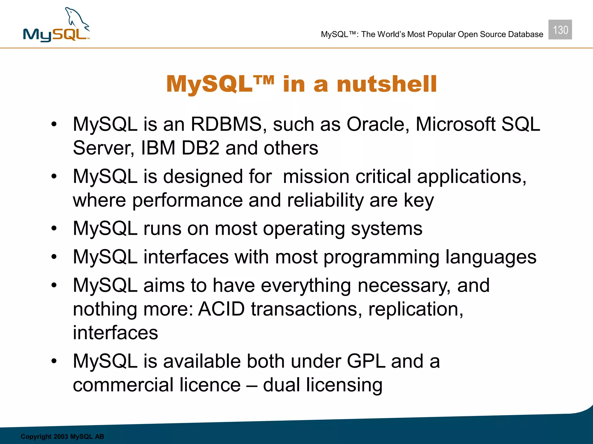 130MySQL™: The World’s Most Popular Open Source Database
Copyright 2003 MySQL AB
MySQL™ in a nutshell
• MySQL is an RDBMS, such as Oracle, Microsoft SQL
Server, IBM DB2 and others
• MySQL is designed for mission critical applications,
where performance and reliability are key
• MySQL runs on most operating systems
• MySQL interfaces with most programming languages
• MySQL aims to have everything necessary, and
nothing more: ACID transactions, replication,
interfaces
• MySQL is available both under GPL and a
commercial licence – dual licensing
 