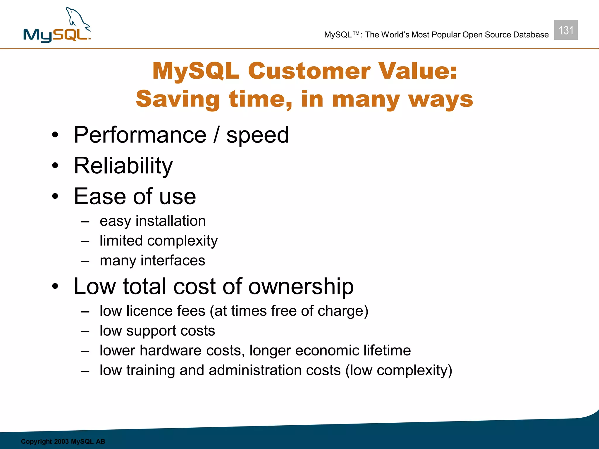 131MySQL™: The World’s Most Popular Open Source Database
Copyright 2003 MySQL AB
MySQL Customer Value:
Saving time, in many ways
• Performance / speed
• Reliability
• Ease of use
– easy installation
– limited complexity
– many interfaces
• Low total cost of ownership
– low licence fees (at times free of charge)
– low support costs
– lower hardware costs, longer economic lifetime
– low training and administration costs (low complexity)
 