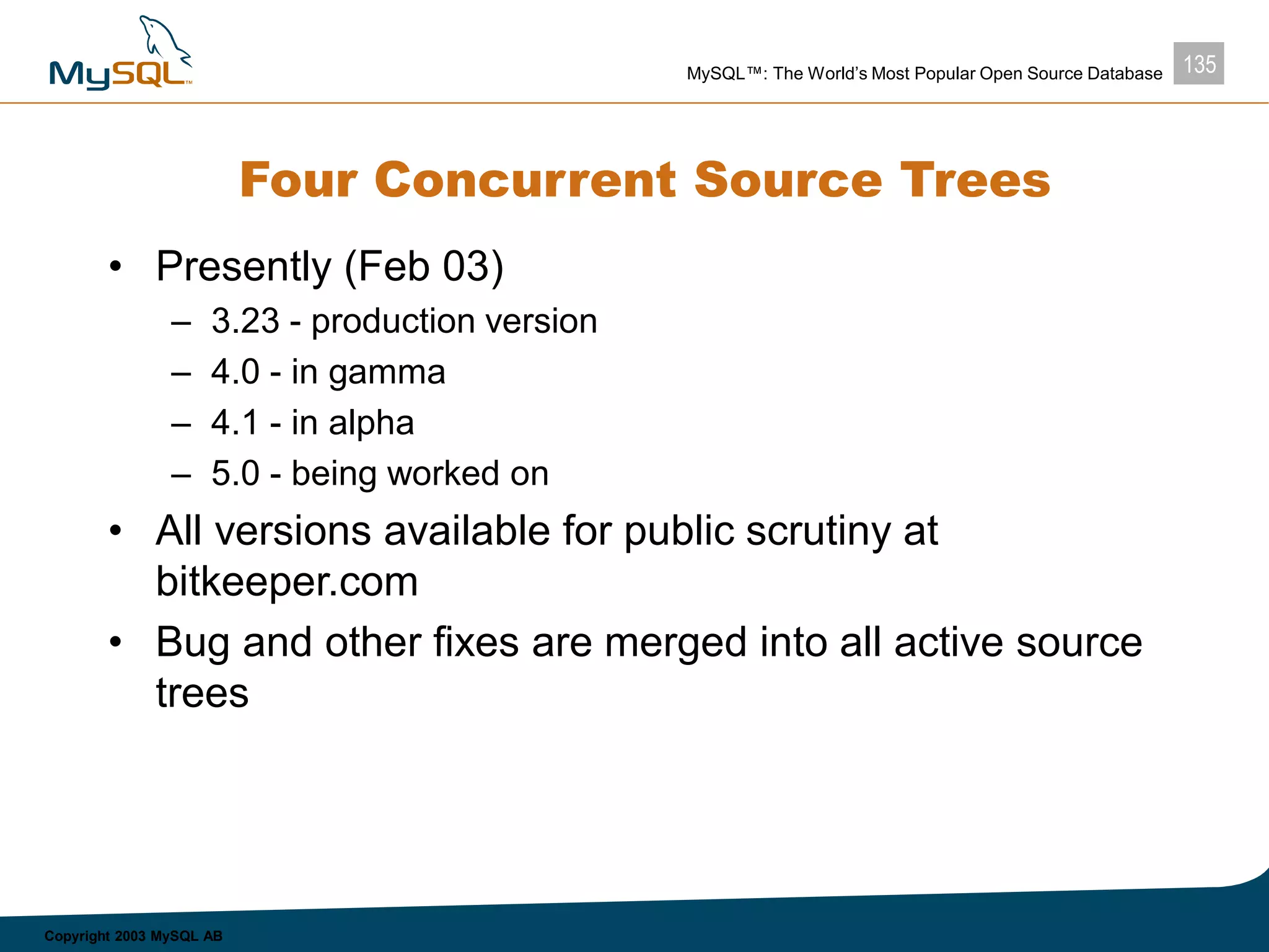 135MySQL™: The World’s Most Popular Open Source Database
Copyright 2003 MySQL AB
Four Concurrent Source Trees
• Presently (Feb 03)
– 3.23 - production version
– 4.0 - in gamma
– 4.1 - in alpha
– 5.0 - being worked on
• All versions available for public scrutiny at
bitkeeper.com
• Bug and other fixes are merged into all active source
trees
 