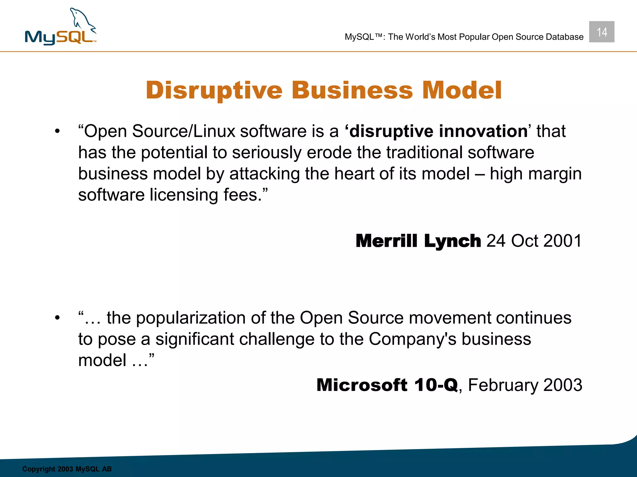 14MySQL™: The World’s Most Popular Open Source Database
Copyright 2003 MySQL AB
Disruptive Business Model
• “Open Source/Linux software is a ‘disruptive innovation’ that
has the potential to seriously erode the traditional software
business model by attacking the heart of its model – high margin
software licensing fees.”
Merrill Lynch 24 Oct 2001
• “… the popularization of the Open Source movement continues
to pose a significant challenge to the Company's business
model …”
Microsoft 10-Q, February 2003
 