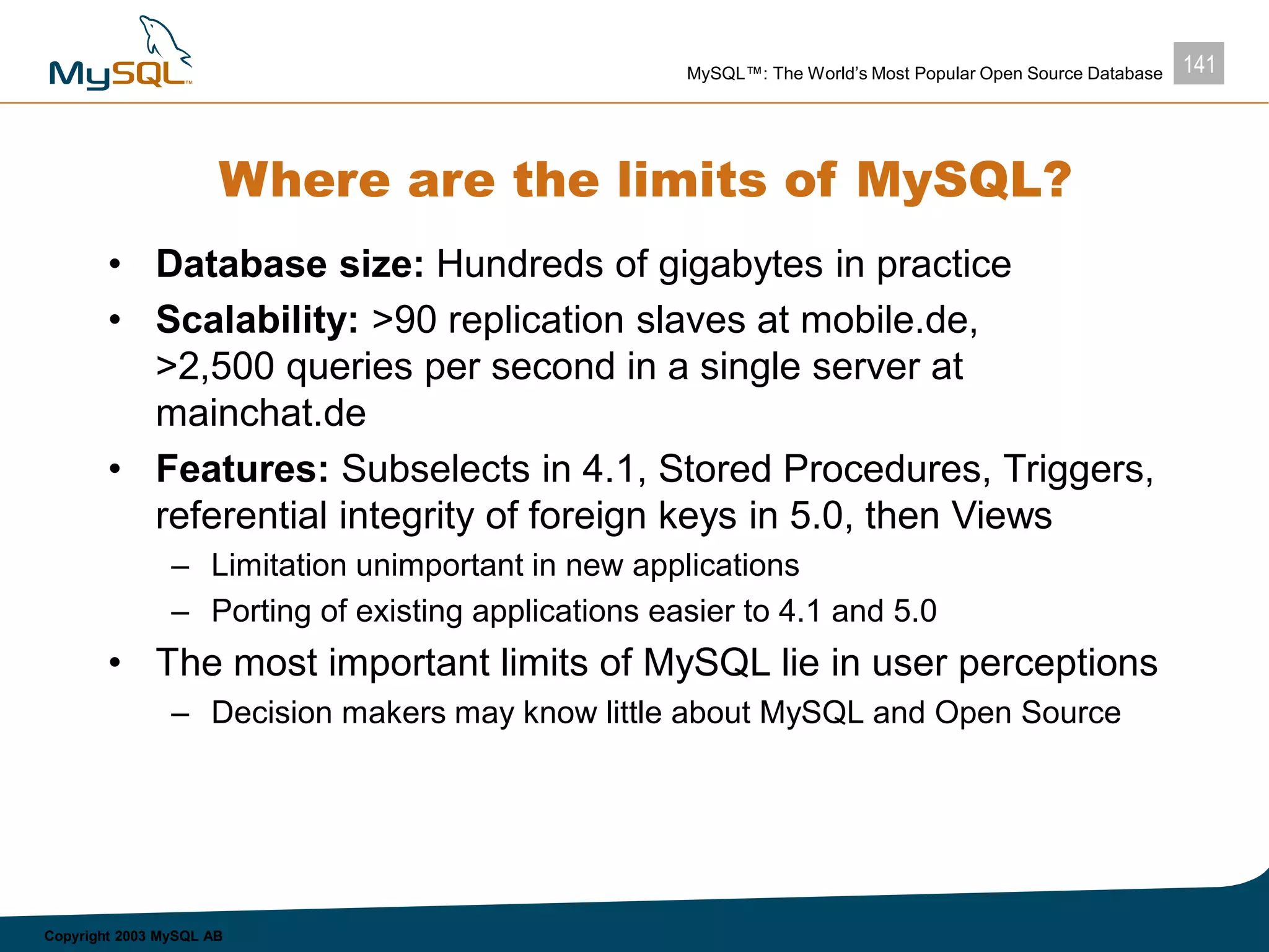 141MySQL™: The World’s Most Popular Open Source Database
Copyright 2003 MySQL AB
Where are the limits of MySQL?
• Database size: Hundreds of gigabytes in practice
• Scalability: >90 replication slaves at mobile.de,
>2,500 queries per second in a single server at
mainchat.de
• Features: Subselects in 4.1, Stored Procedures, Triggers,
referential integrity of foreign keys in 5.0, then Views
– Limitation unimportant in new applications
– Porting of existing applications easier to 4.1 and 5.0
• The most important limits of MySQL lie in user perceptions
– Decision makers may know little about MySQL and Open Source
 