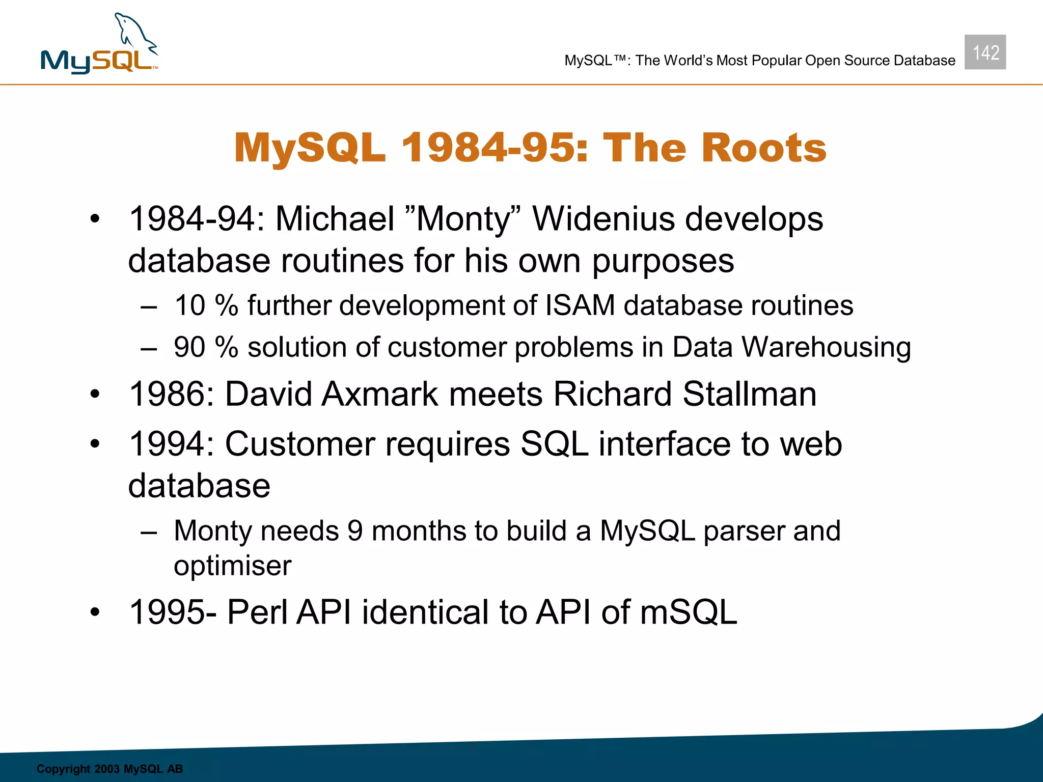 142MySQL™: The World’s Most Popular Open Source Database
Copyright 2003 MySQL AB
MySQL 1984-95: The Roots
• 1984-94: Michael ”Monty” Widenius develops
database routines for his own purposes
– 10 % further development of ISAM database routines
– 90 % solution of customer problems in Data Warehousing
• 1986: David Axmark meets Richard Stallman
• 1994: Customer requires SQL interface to web
database
– Monty needs 9 months to build a MySQL parser and
optimiser
• 1995- Perl API identical to API of mSQL
 