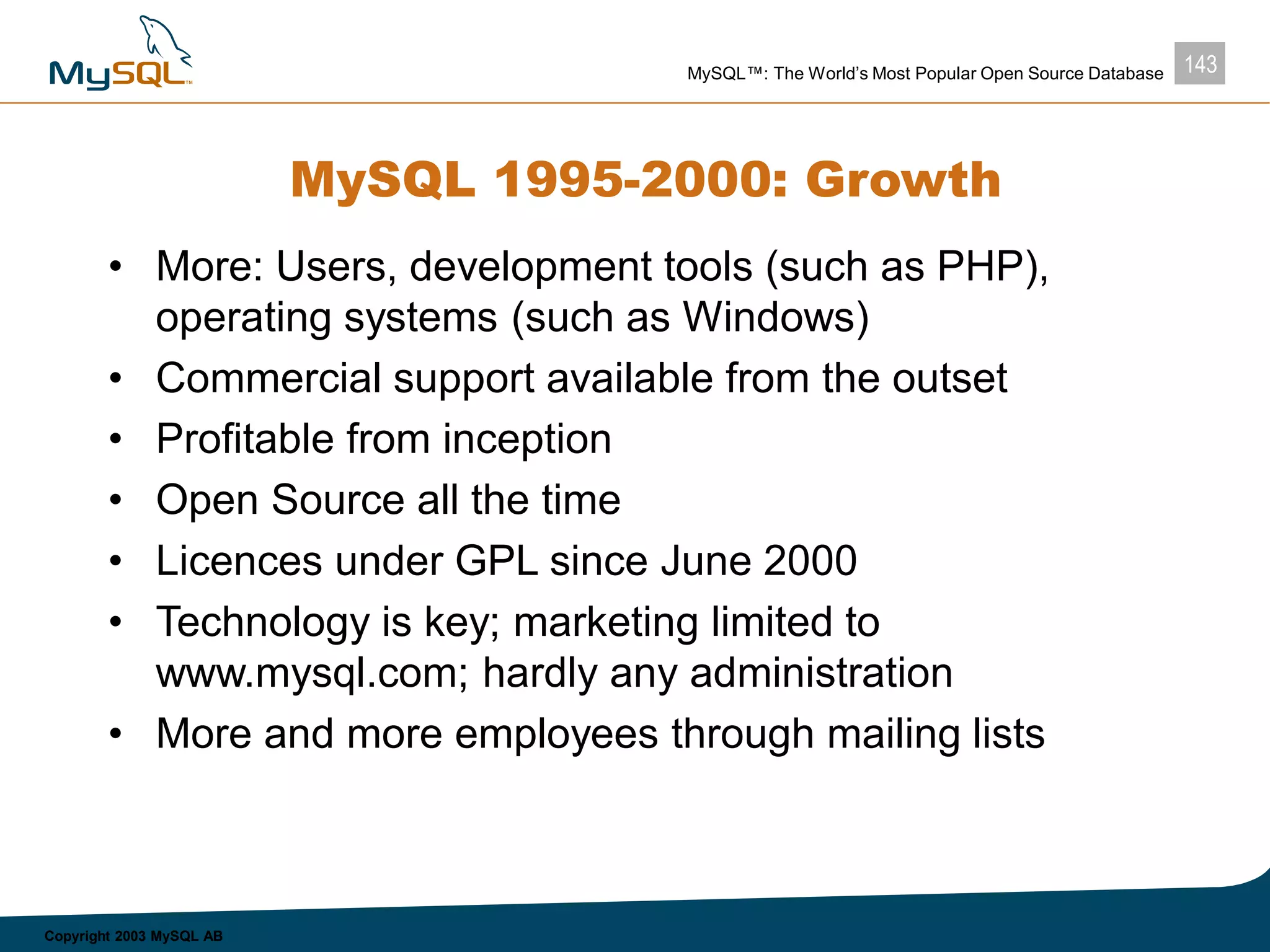 143MySQL™: The World’s Most Popular Open Source Database
Copyright 2003 MySQL AB
MySQL 1995-2000: Growth
• More: Users, development tools (such as PHP),
operating systems (such as Windows)
• Commercial support available from the outset
• Profitable from inception
• Open Source all the time
• Licences under GPL since June 2000
• Technology is key; marketing limited to
www.mysql.com; hardly any administration
• More and more employees through mailing lists
 