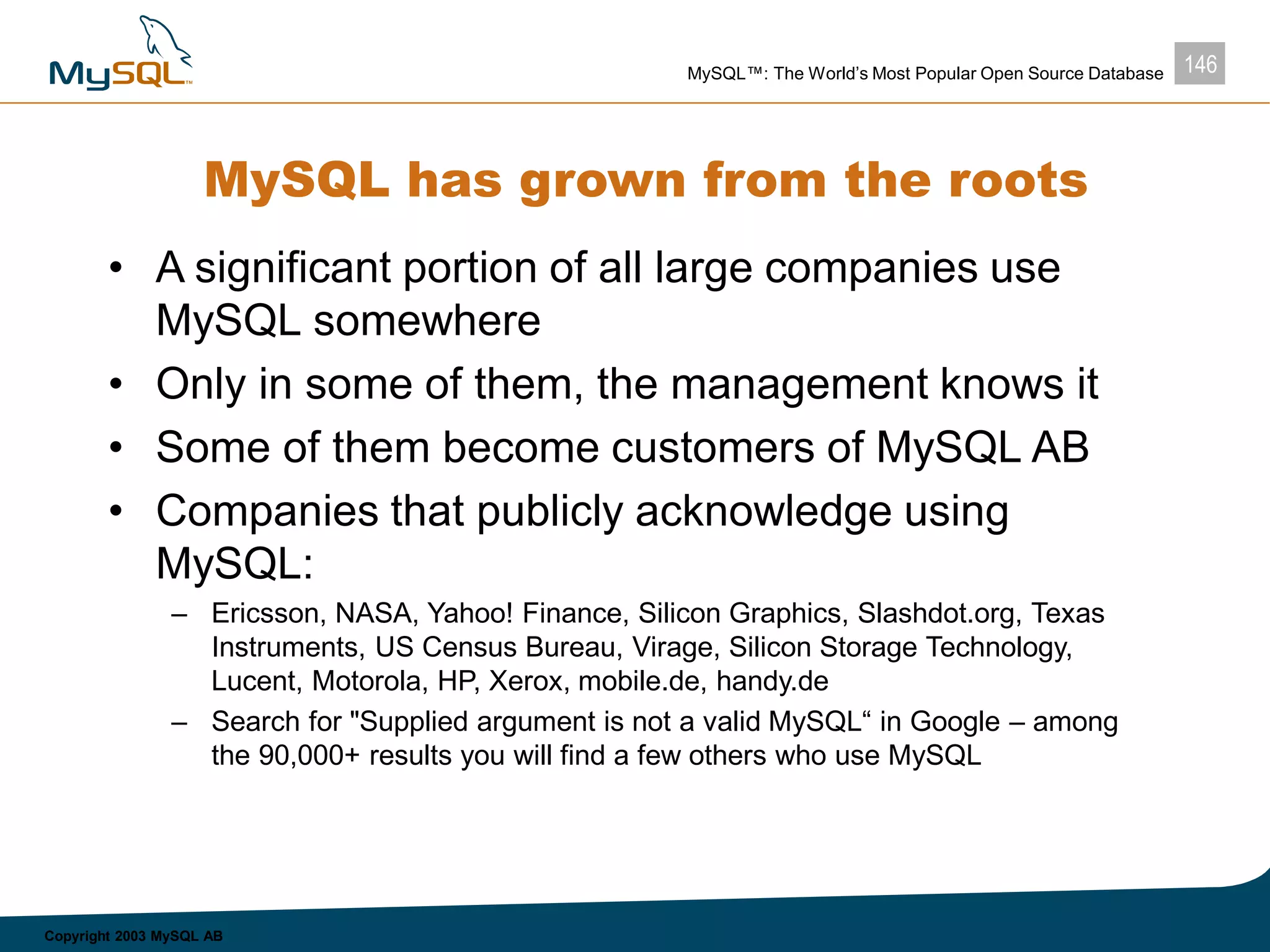 146MySQL™: The World’s Most Popular Open Source Database
Copyright 2003 MySQL AB
MySQL has grown from the roots
• A significant portion of all large companies use
MySQL somewhere
• Only in some of them, the management knows it
• Some of them become customers of MySQL AB
• Companies that publicly acknowledge using
MySQL:
– Ericsson, NASA, Yahoo! Finance, Silicon Graphics, Slashdot.org, Texas
Instruments, US Census Bureau, Virage, Silicon Storage Technology,
Lucent, Motorola, HP, Xerox, mobile.de, handy.de
– Search for "Supplied argument is not a valid MySQL“ in Google – among
the 90,000+ results you will find a few others who use MySQL
 
