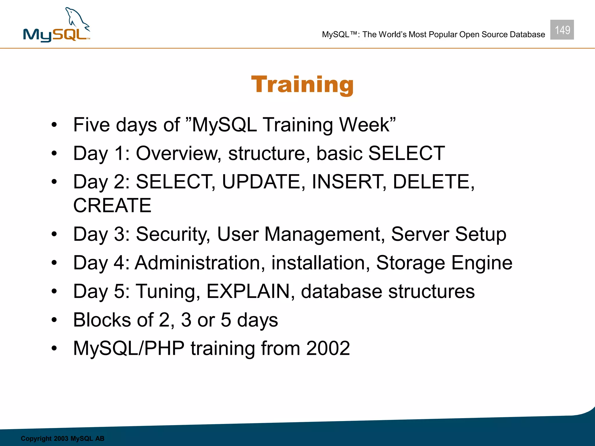 149MySQL™: The World’s Most Popular Open Source Database
Copyright 2003 MySQL AB
Training
• Five days of ”MySQL Training Week”
• Day 1: Overview, structure, basic SELECT
• Day 2: SELECT, UPDATE, INSERT, DELETE,
CREATE
• Day 3: Security, User Management, Server Setup
• Day 4: Administration, installation, Storage Engine
• Day 5: Tuning, EXPLAIN, database structures
• Blocks of 2, 3 or 5 days
• MySQL/PHP training from 2002
 