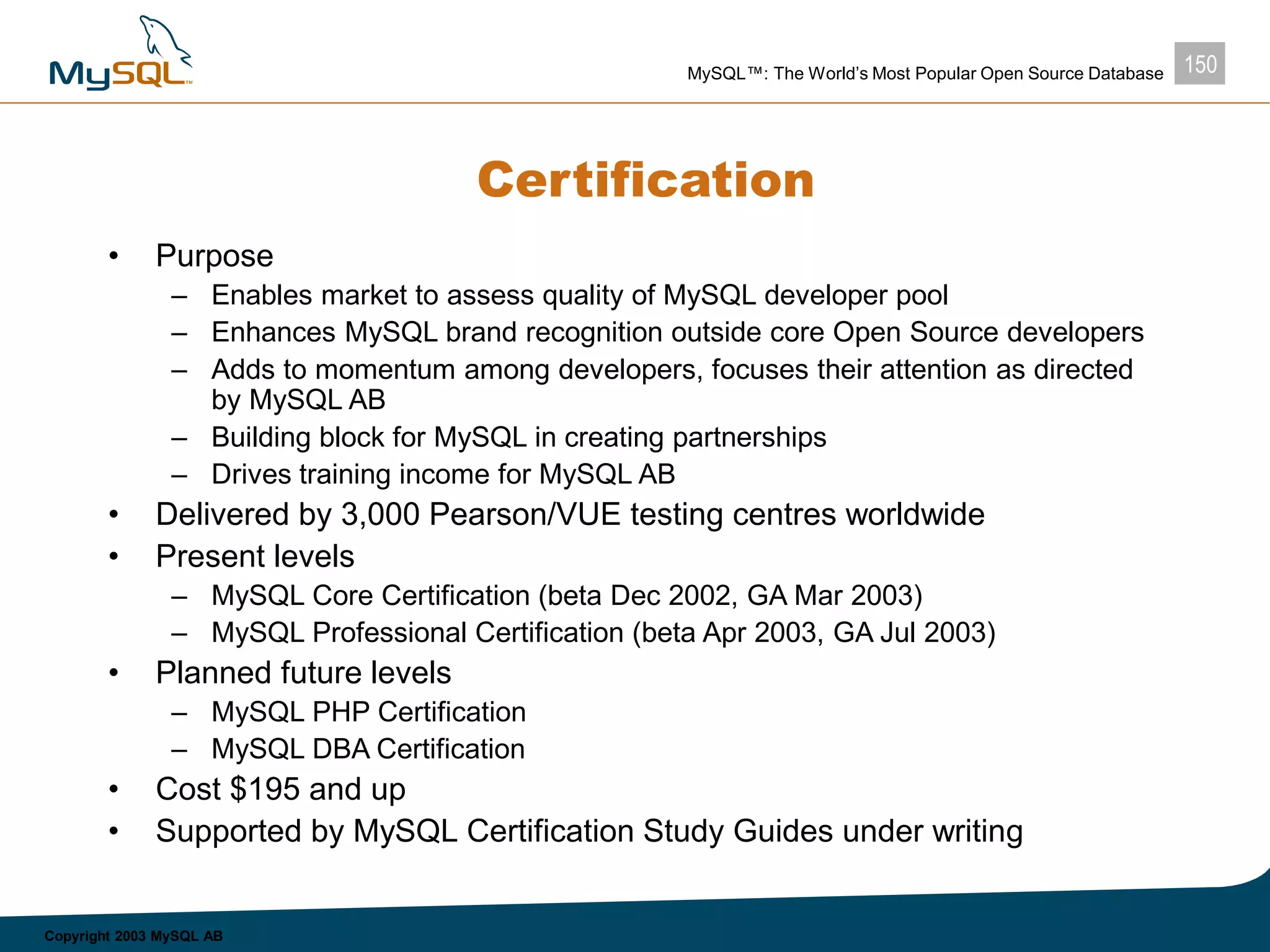 150MySQL™: The World’s Most Popular Open Source Database
Copyright 2003 MySQL AB
Certification
• Purpose
– Enables market to assess quality of MySQL developer pool
– Enhances MySQL brand recognition outside core Open Source developers
– Adds to momentum among developers, focuses their attention as directed
by MySQL AB
– Building block for MySQL in creating partnerships
– Drives training income for MySQL AB
• Delivered by 3,000 Pearson/VUE testing centres worldwide
• Present levels
– MySQL Core Certification (beta Dec 2002, GA Mar 2003)
– MySQL Professional Certification (beta Apr 2003, GA Jul 2003)
• Planned future levels
– MySQL PHP Certification
– MySQL DBA Certification
• Cost $195 and up
• Supported by MySQL Certification Study Guides under writing
 