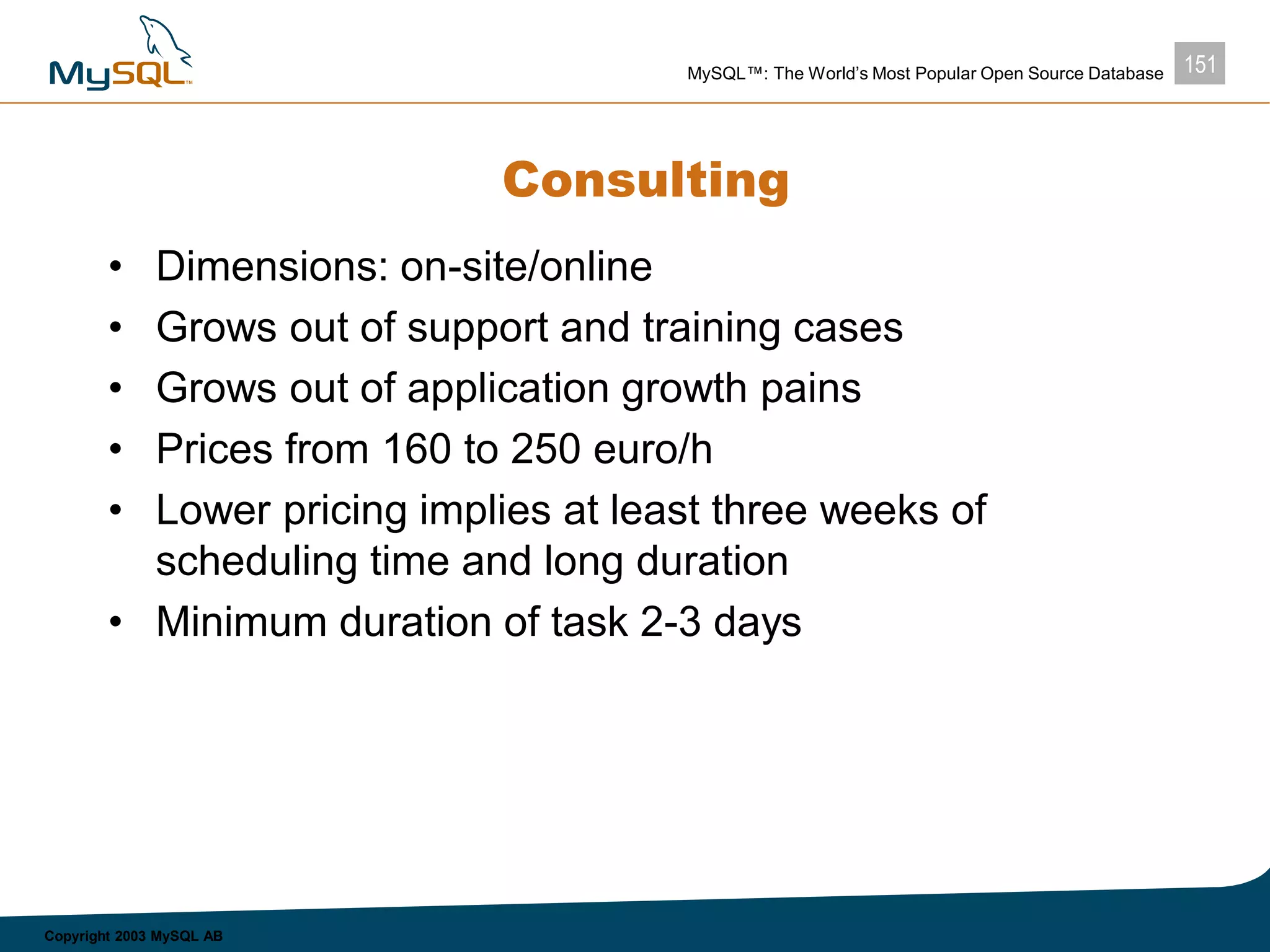 151MySQL™: The World’s Most Popular Open Source Database
Copyright 2003 MySQL AB
Consulting
• Dimensions: on-site/online
• Grows out of support and training cases
• Grows out of application growth pains
• Prices from 160 to 250 euro/h
• Lower pricing implies at least three weeks of
scheduling time and long duration
• Minimum duration of task 2-3 days
 