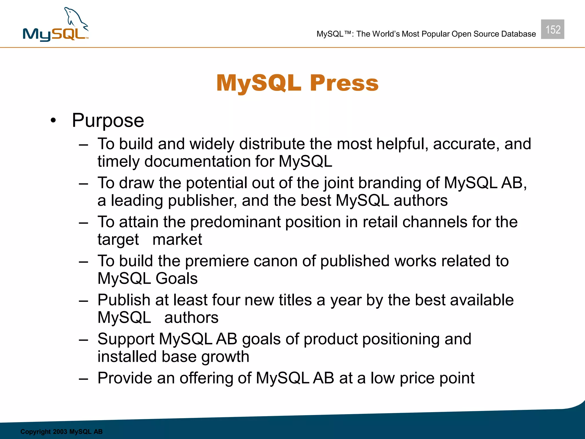 152MySQL™: The World’s Most Popular Open Source Database
Copyright 2003 MySQL AB
MySQL Press
• Purpose
– To build and widely distribute the most helpful, accurate, and
timely documentation for MySQL
– To draw the potential out of the joint branding of MySQL AB,
a leading publisher, and the best MySQL authors
– To attain the predominant position in retail channels for the
target market
– To build the premiere canon of published works related to
MySQL Goals
– Publish at least four new titles a year by the best available
MySQL authors
– Support MySQL AB goals of product positioning and
installed base growth
– Provide an offering of MySQL AB at a low price point
 