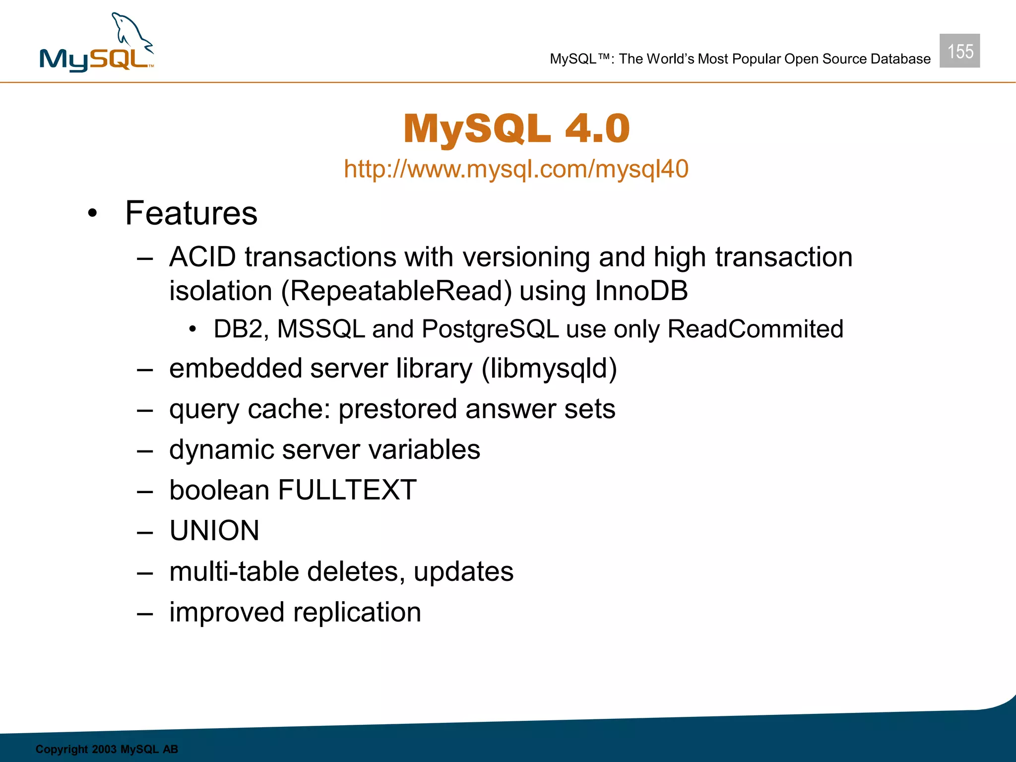 155MySQL™: The World’s Most Popular Open Source Database
Copyright 2003 MySQL AB
MySQL 4.0
http://www.mysql.com/mysql40
• Features
– ACID transactions with versioning and high transaction
isolation (RepeatableRead) using InnoDB
• DB2, MSSQL and PostgreSQL use only ReadCommited
– embedded server library (libmysqld)
– query cache: prestored answer sets
– dynamic server variables
– boolean FULLTEXT
– UNION
– multi-table deletes, updates
– improved replication
 