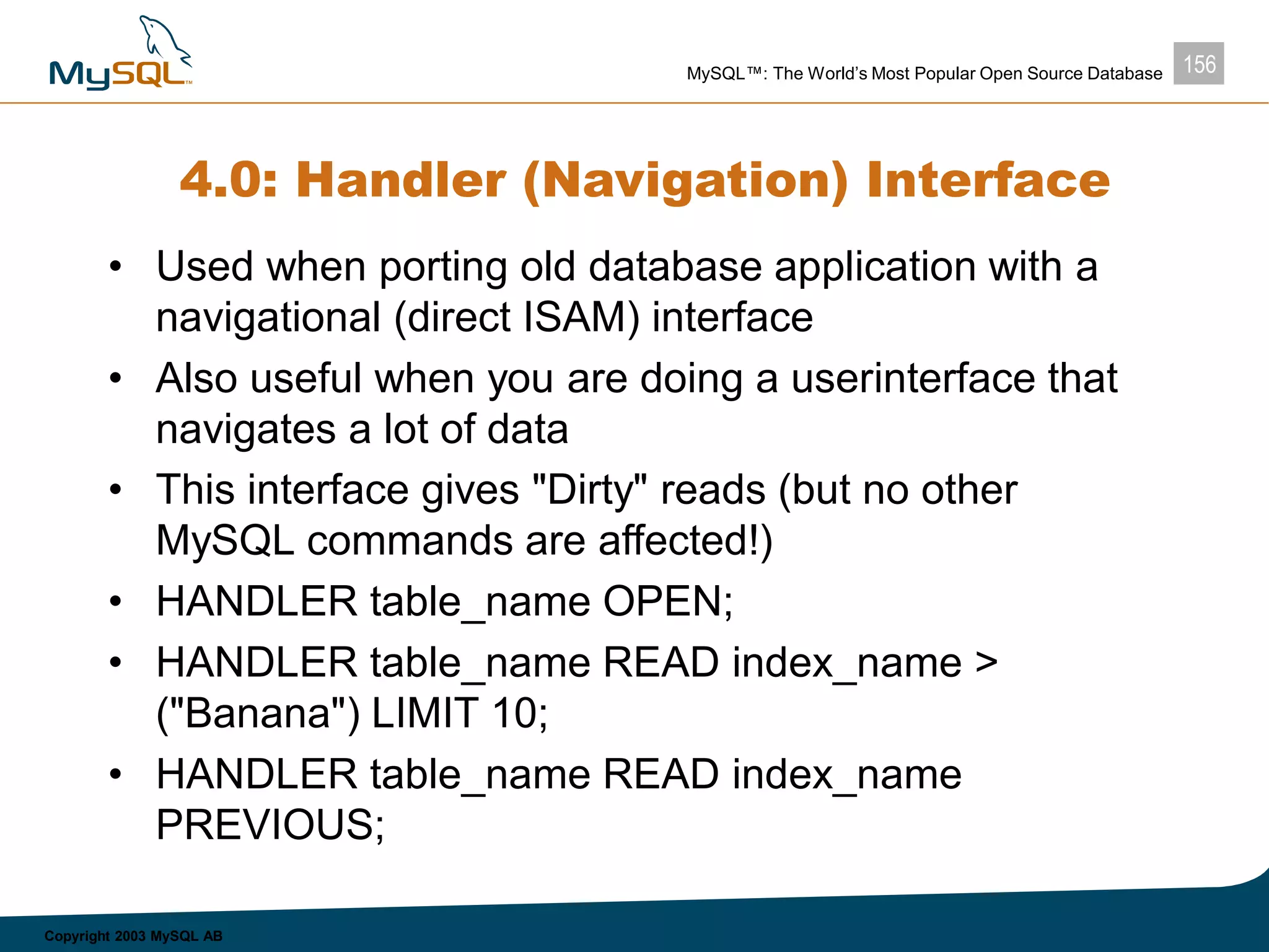 156MySQL™: The World’s Most Popular Open Source Database
Copyright 2003 MySQL AB
4.0: Handler (Navigation) Interface
• Used when porting old database application with a
navigational (direct ISAM) interface
• Also useful when you are doing a userinterface that
navigates a lot of data
• This interface gives "Dirty" reads (but no other
MySQL commands are affected!)
• HANDLER table_name OPEN;
• HANDLER table_name READ index_name >
("Banana") LIMIT 10;
• HANDLER table_name READ index_name
PREVIOUS;
 