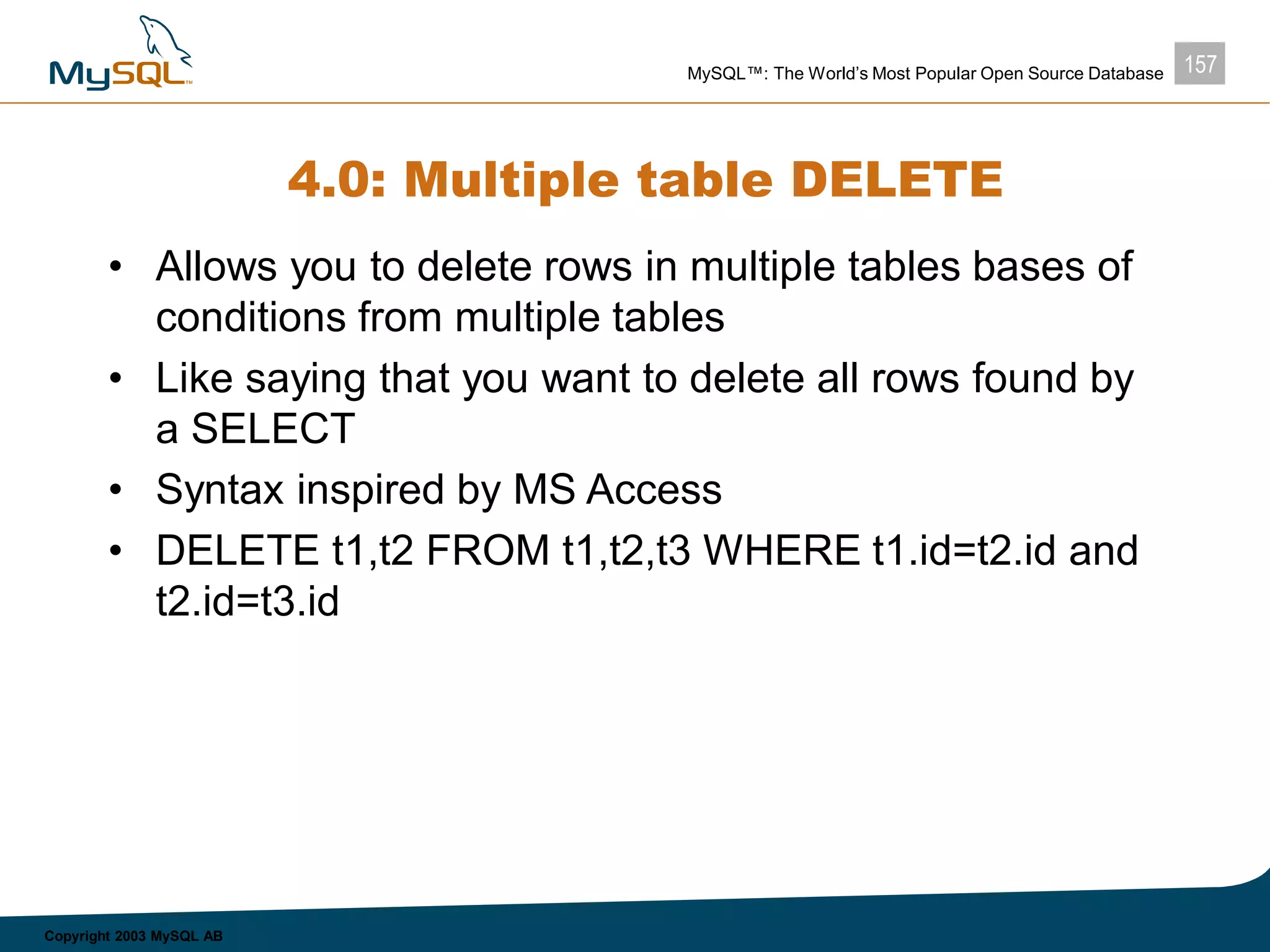 157MySQL™: The World’s Most Popular Open Source Database
Copyright 2003 MySQL AB
4.0: Multiple table DELETE
• Allows you to delete rows in multiple tables bases of
conditions from multiple tables
• Like saying that you want to delete all rows found by
a SELECT
• Syntax inspired by MS Access
• DELETE t1,t2 FROM t1,t2,t3 WHERE t1.id=t2.id and
t2.id=t3.id
 
