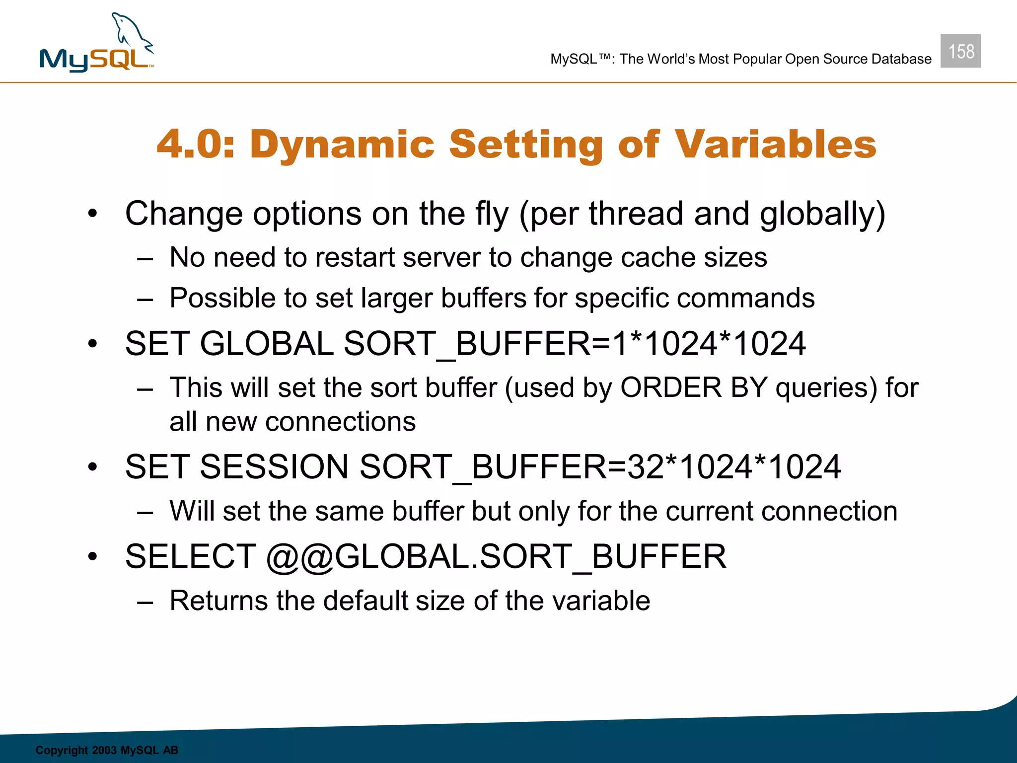 158MySQL™: The World’s Most Popular Open Source Database
Copyright 2003 MySQL AB
4.0: Dynamic Setting of Variables
• Change options on the fly (per thread and globally)
– No need to restart server to change cache sizes
– Possible to set larger buffers for specific commands
• SET GLOBAL SORT_BUFFER=1*1024*1024
– This will set the sort buffer (used by ORDER BY queries) for
all new connections
• SET SESSION SORT_BUFFER=32*1024*1024
– Will set the same buffer but only for the current connection
• SELECT @@GLOBAL.SORT_BUFFER
– Returns the default size of the variable
 