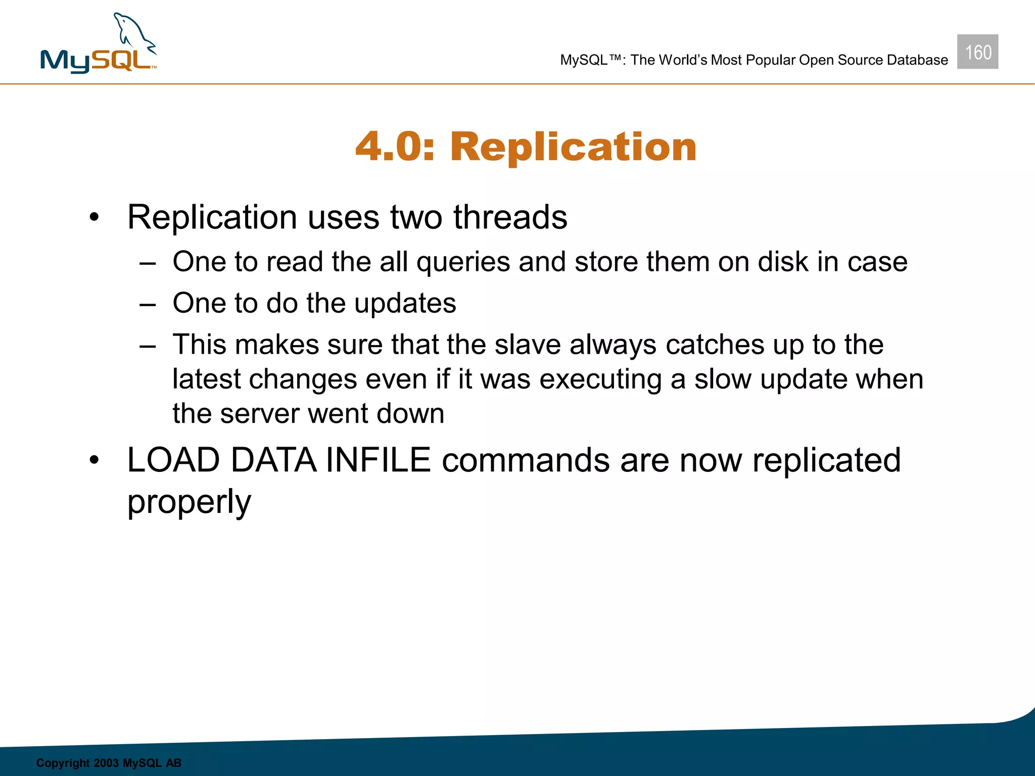 160MySQL™: The World’s Most Popular Open Source Database
Copyright 2003 MySQL AB
4.0: Replication
• Replication uses two threads
– One to read the all queries and store them on disk in case
– One to do the updates
– This makes sure that the slave always catches up to the
latest changes even if it was executing a slow update when
the server went down
• LOAD DATA INFILE commands are now replicated
properly
 