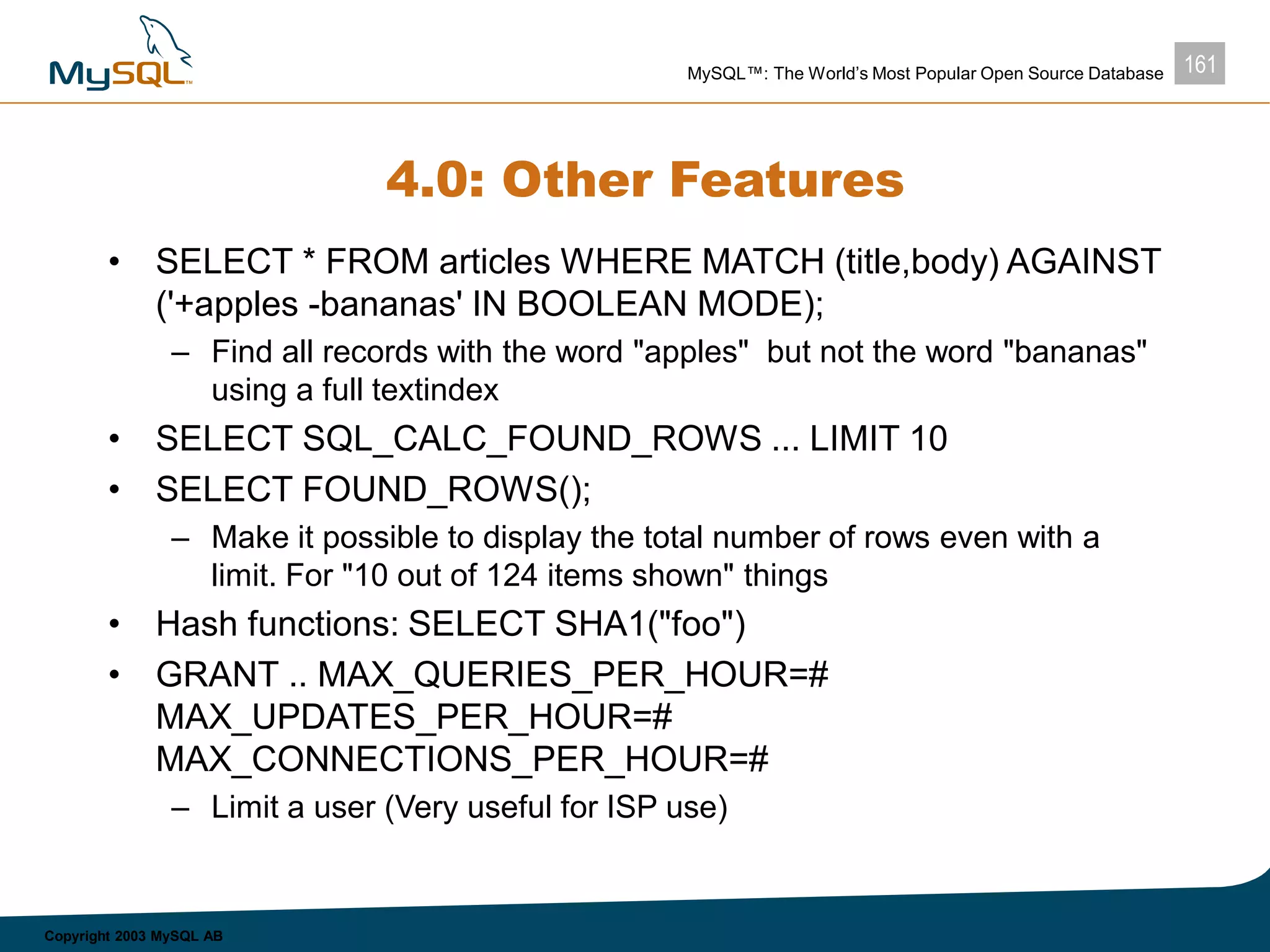 161MySQL™: The World’s Most Popular Open Source Database
Copyright 2003 MySQL AB
4.0: Other Features
• SELECT * FROM articles WHERE MATCH (title,body) AGAINST
('+apples -bananas' IN BOOLEAN MODE);
– Find all records with the word "apples" but not the word "bananas"
using a full textindex
• SELECT SQL_CALC_FOUND_ROWS ... LIMIT 10
• SELECT FOUND_ROWS();
– Make it possible to display the total number of rows even with a
limit. For "10 out of 124 items shown" things
• Hash functions: SELECT SHA1("foo")
• GRANT .. MAX_QUERIES_PER_HOUR=#
MAX_UPDATES_PER_HOUR=#
MAX_CONNECTIONS_PER_HOUR=#
– Limit a user (Very useful for ISP use)
 