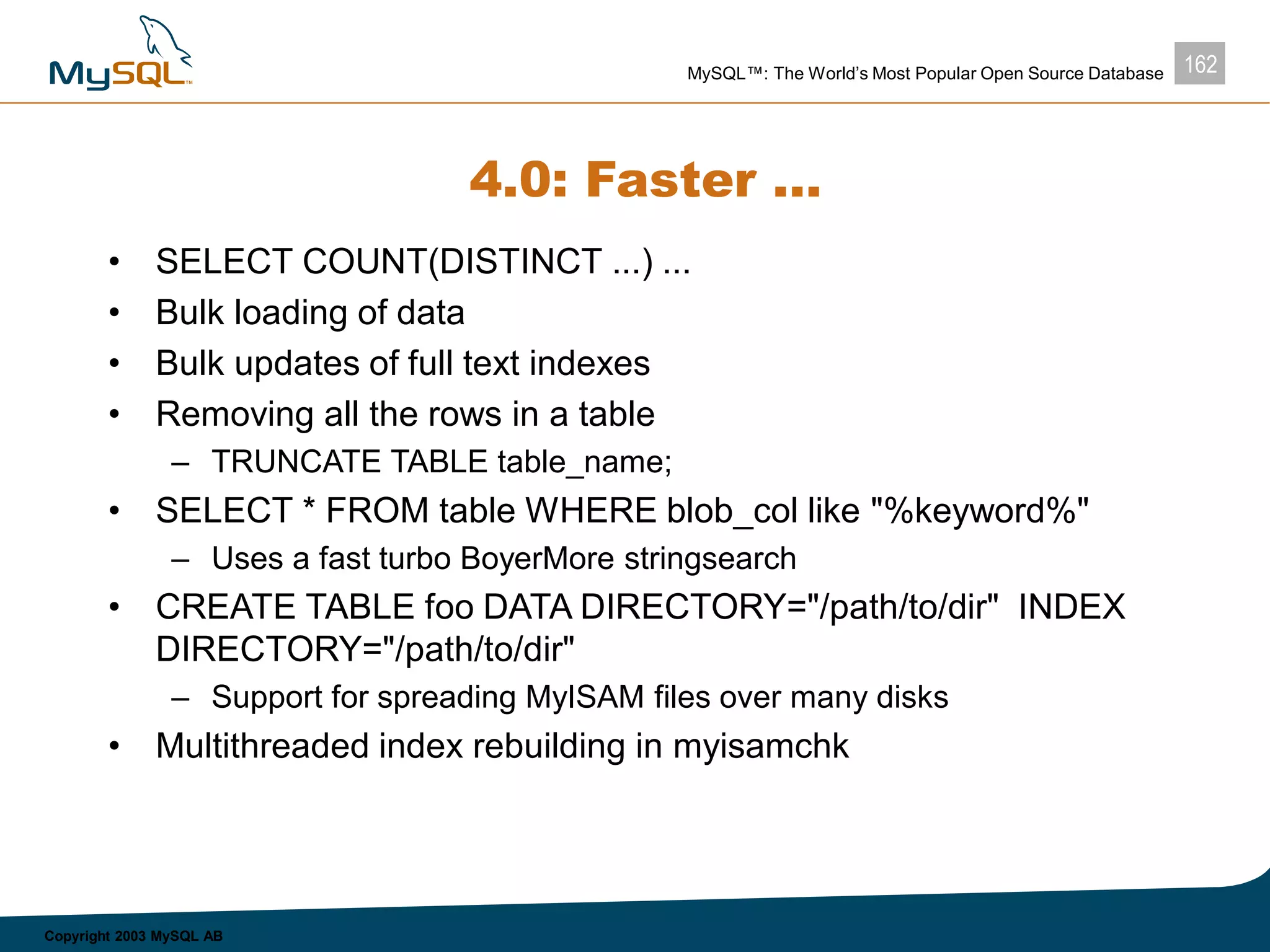 162MySQL™: The World’s Most Popular Open Source Database
Copyright 2003 MySQL AB
4.0: Faster ...
• SELECT COUNT(DISTINCT ...) ...
• Bulk loading of data
• Bulk updates of full text indexes
• Removing all the rows in a table
– TRUNCATE TABLE table_name;
• SELECT * FROM table WHERE blob_col like "%keyword%"
– Uses a fast turbo BoyerMore stringsearch
• CREATE TABLE foo DATA DIRECTORY="/path/to/dir" INDEX
DIRECTORY="/path/to/dir"
– Support for spreading MyISAM files over many disks
• Multithreaded index rebuilding in myisamchk
 
