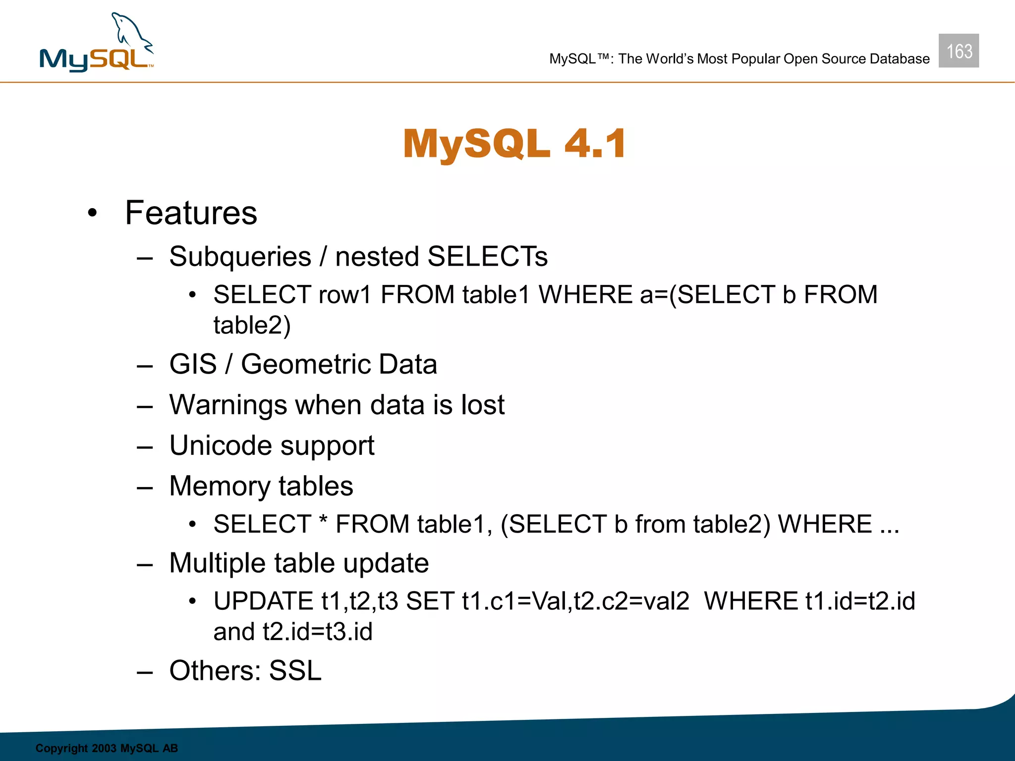 163MySQL™: The World’s Most Popular Open Source Database
Copyright 2003 MySQL AB
MySQL 4.1
• Features
– Subqueries / nested SELECTs
• SELECT row1 FROM table1 WHERE a=(SELECT b FROM
table2)
– GIS / Geometric Data
– Warnings when data is lost
– Unicode support
– Memory tables
• SELECT * FROM table1, (SELECT b from table2) WHERE ...
– Multiple table update
• UPDATE t1,t2,t3 SET t1.c1=Val,t2.c2=val2 WHERE t1.id=t2.id
and t2.id=t3.id
– Others: SSL
 