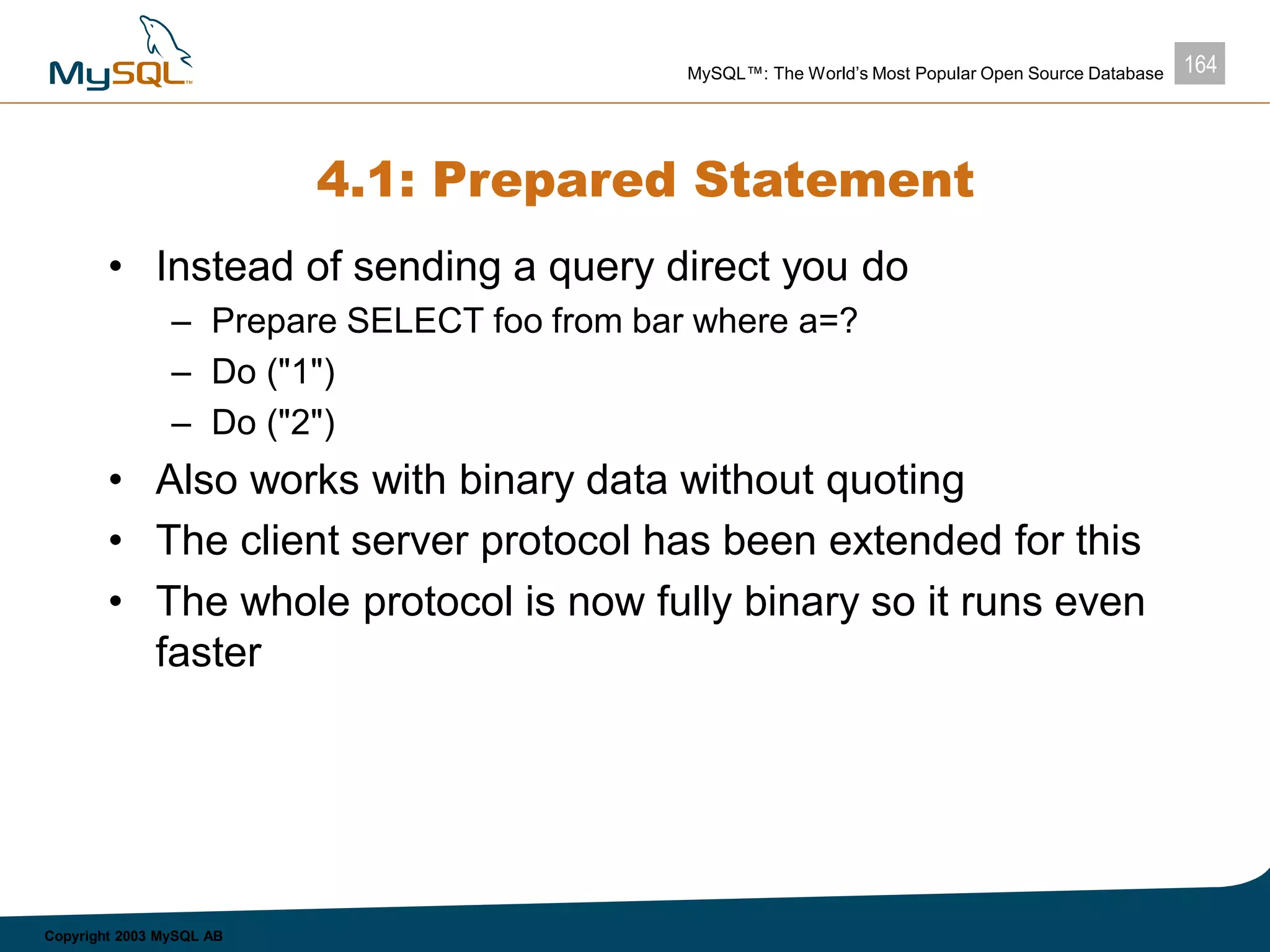 164MySQL™: The World’s Most Popular Open Source Database
Copyright 2003 MySQL AB
4.1: Prepared Statement
• Instead of sending a query direct you do
– Prepare SELECT foo from bar where a=?
– Do ("1")
– Do ("2")
• Also works with binary data without quoting
• The client server protocol has been extended for this
• The whole protocol is now fully binary so it runs even
faster
 
