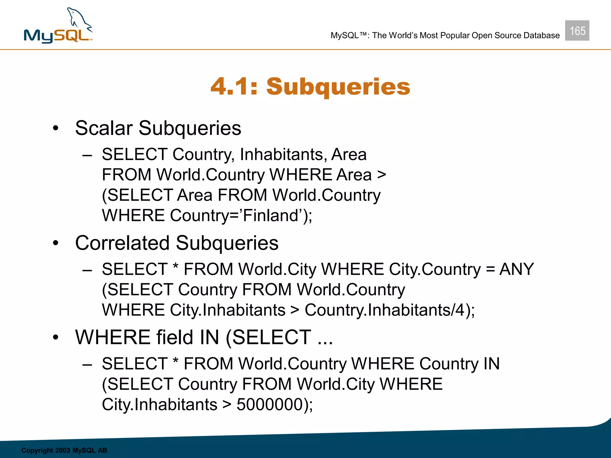 165MySQL™: The World’s Most Popular Open Source Database
Copyright 2003 MySQL AB
4.1: Subqueries
• Scalar Subqueries
– SELECT Country, Inhabitants, Area
FROM World.Country WHERE Area >
(SELECT Area FROM World.Country
WHERE Country=’Finland’);
• Correlated Subqueries
– SELECT * FROM World.City WHERE City.Country = ANY
(SELECT Country FROM World.Country
WHERE City.Inhabitants > Country.Inhabitants/4);
• WHERE field IN (SELECT ...
– SELECT * FROM World.Country WHERE Country IN
(SELECT Country FROM World.City WHERE
City.Inhabitants > 5000000);
 