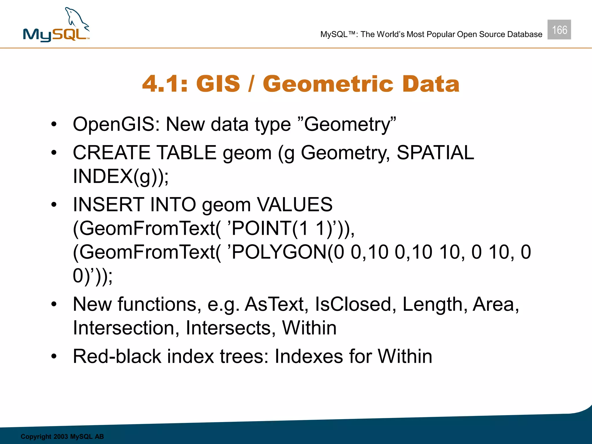 166MySQL™: The World’s Most Popular Open Source Database
Copyright 2003 MySQL AB
4.1: GIS / Geometric Data
• OpenGIS: New data type ”Geometry”
• CREATE TABLE geom (g Geometry, SPATIAL
INDEX(g));
• INSERT INTO geom VALUES
(GeomFromText( ’POINT(1 1)’)),
(GeomFromText( ’POLYGON(0 0,10 0,10 10, 0 10, 0
0)’));
• New functions, e.g. AsText, IsClosed, Length, Area,
Intersection, Intersects, Within
• Red-black index trees: Indexes for Within
 