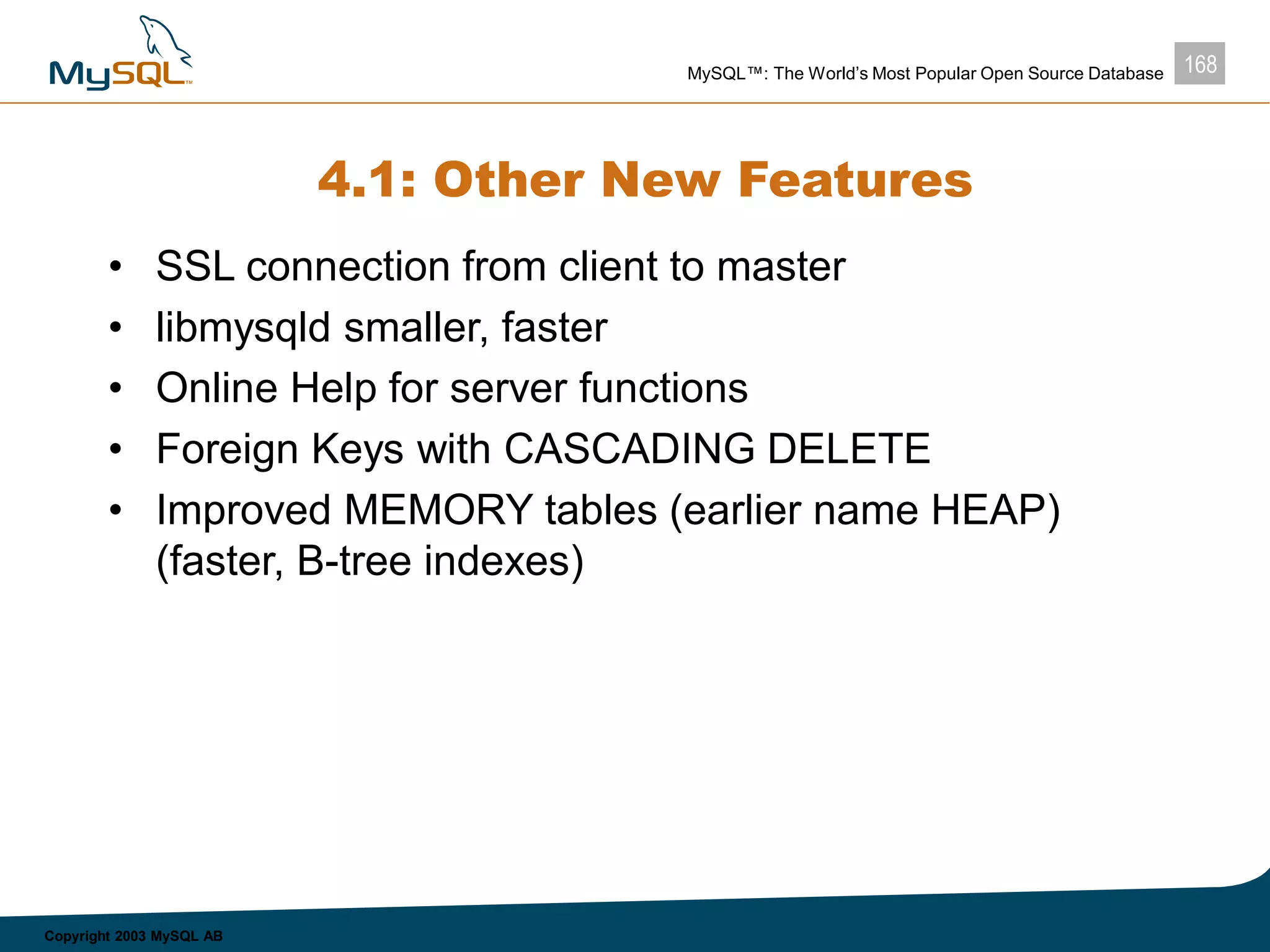 168MySQL™: The World’s Most Popular Open Source Database
Copyright 2003 MySQL AB
4.1: Other New Features
• SSL connection from client to master
• libmysqld smaller, faster
• Online Help for server functions
• Foreign Keys with CASCADING DELETE
• Improved MEMORY tables (earlier name HEAP)
(faster, B-tree indexes)
 