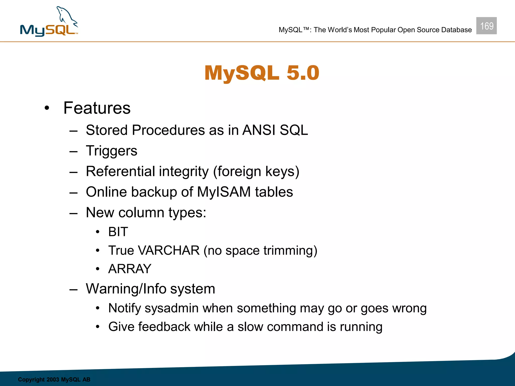 169MySQL™: The World’s Most Popular Open Source Database
Copyright 2003 MySQL AB
MySQL 5.0
• Features
– Stored Procedures as in ANSI SQL
– Triggers
– Referential integrity (foreign keys)
– Online backup of MyISAM tables
– New column types:
• BIT
• True VARCHAR (no space trimming)
• ARRAY
– Warning/Info system
• Notify sysadmin when something may go or goes wrong
• Give feedback while a slow command is running
 