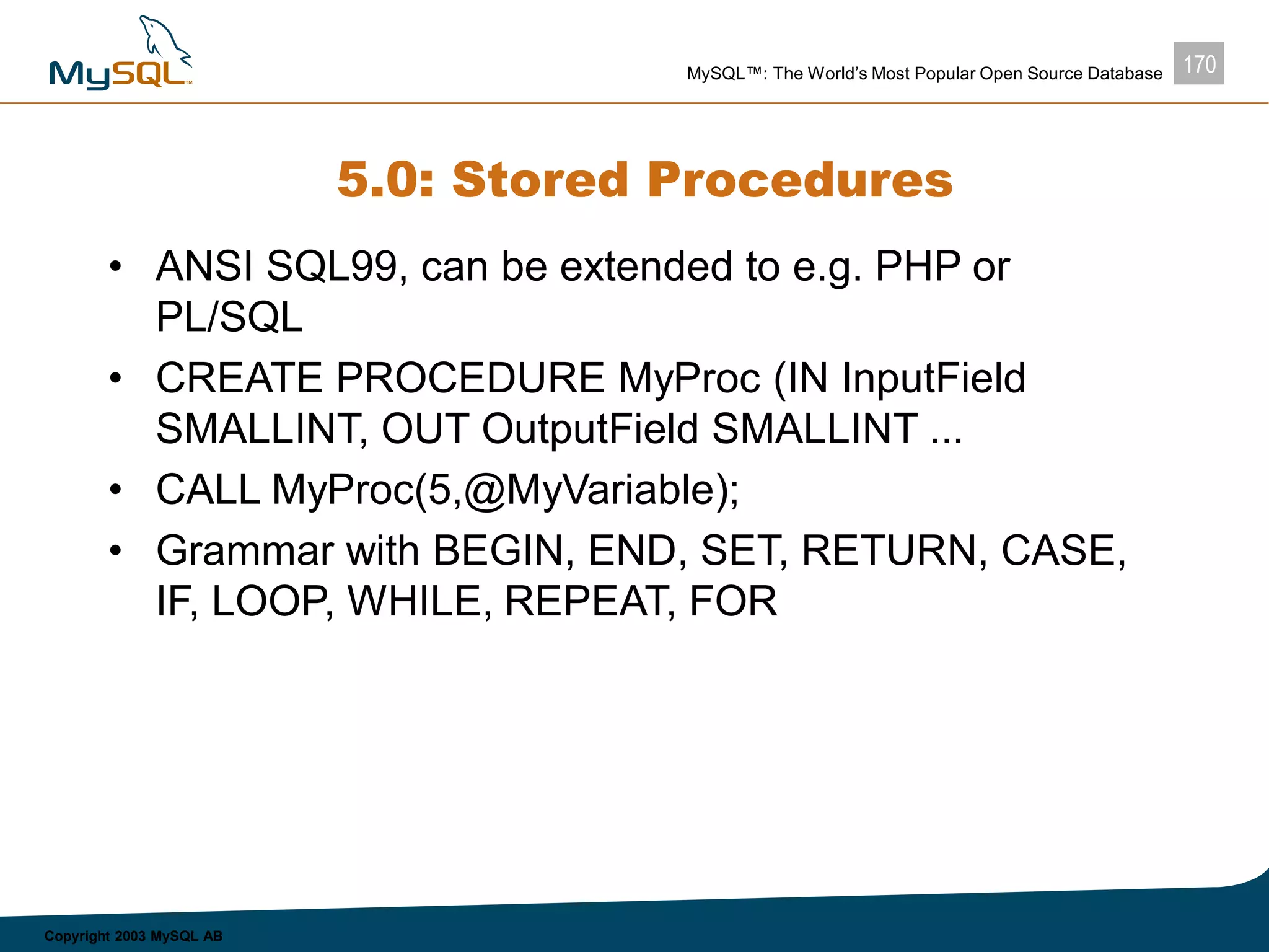170MySQL™: The World’s Most Popular Open Source Database
Copyright 2003 MySQL AB
5.0: Stored Procedures
• ANSI SQL99, can be extended to e.g. PHP or
PL/SQL
• CREATE PROCEDURE MyProc (IN InputField
SMALLINT, OUT OutputField SMALLINT ...
• CALL MyProc(5,@MyVariable);
• Grammar with BEGIN, END, SET, RETURN, CASE,
IF, LOOP, WHILE, REPEAT, FOR
 