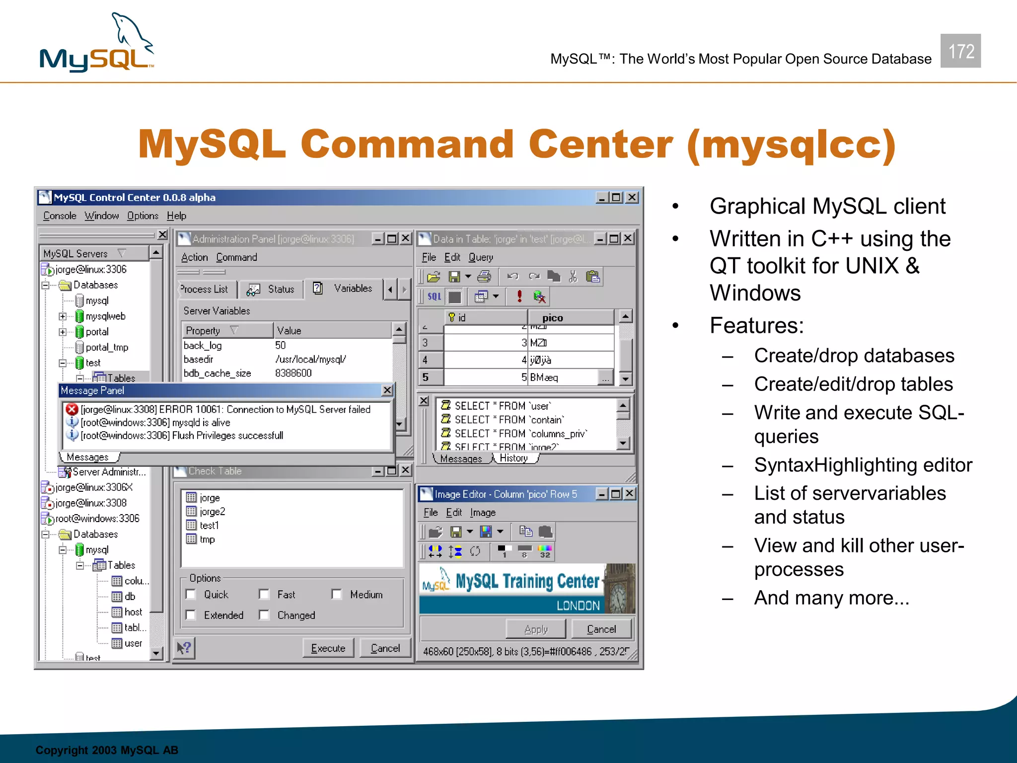 172MySQL™: The World’s Most Popular Open Source Database
Copyright 2003 MySQL AB
MySQL Command Center (mysqlcc)
• Graphical MySQL client
• Written in C++ using the
QT toolkit for UNIX &
Windows
• Features:
– Create/drop databases
– Create/edit/drop tables
– Write and execute SQL-
queries
– SyntaxHighlighting editor
– List of servervariables
and status
– View and kill other user-
processes
– And many more...
 