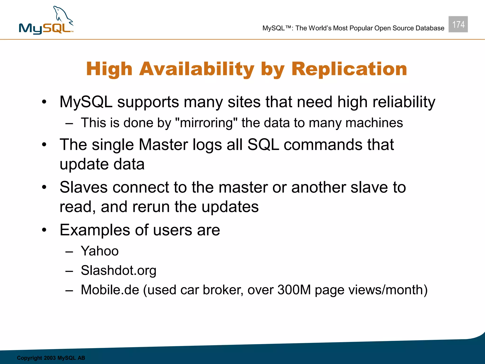 174MySQL™: The World’s Most Popular Open Source Database
Copyright 2003 MySQL AB
High Availability by Replication
• MySQL supports many sites that need high reliability
– This is done by "mirroring" the data to many machines
• The single Master logs all SQL commands that
update data
• Slaves connect to the master or another slave to
read, and rerun the updates
• Examples of users are
– Yahoo
– Slashdot.org
– Mobile.de (used car broker, over 300M page views/month)
 