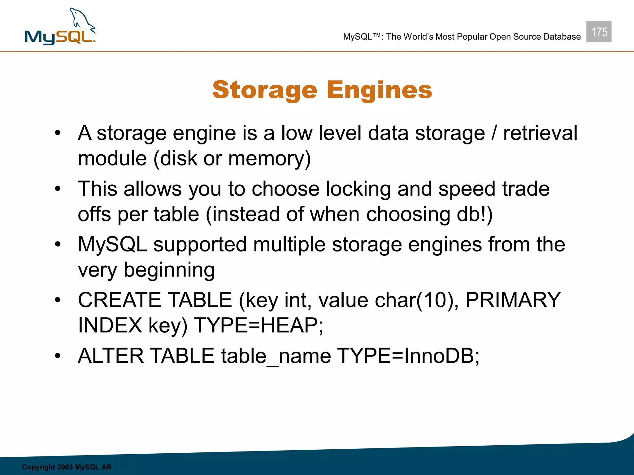 175MySQL™: The World’s Most Popular Open Source Database
Copyright 2003 MySQL AB
Storage Engines
• A storage engine is a low level data storage / retrieval
module (disk or memory)
• This allows you to choose locking and speed trade
offs per table (instead of when choosing db!)
• MySQL supported multiple storage engines from the
very beginning
• CREATE TABLE (key int, value char(10), PRIMARY
INDEX key) TYPE=HEAP;
• ALTER TABLE table_name TYPE=InnoDB;
 